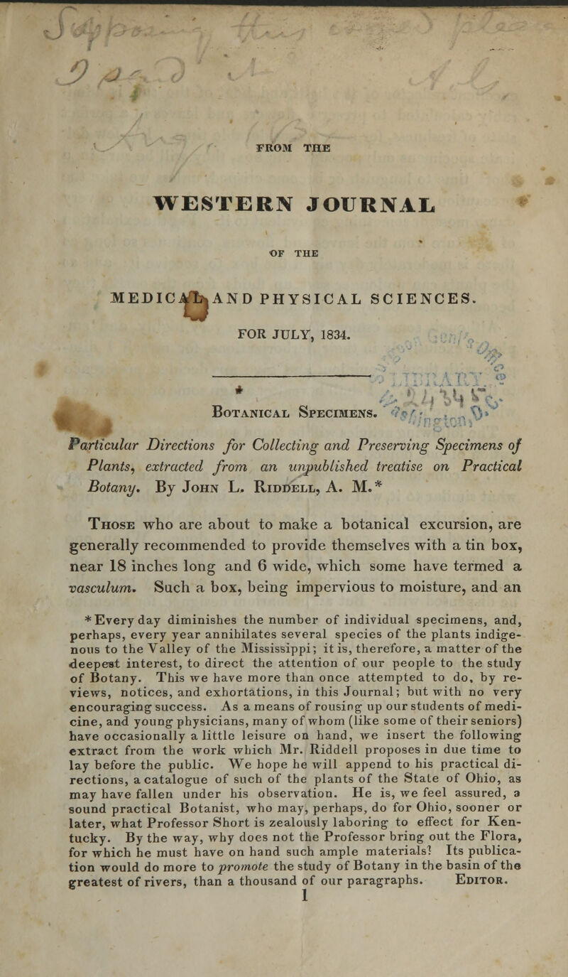 ) FROM THE WESTERN JOURNAL MEDICO AND PHYSICAL SCIENCES. IDICitflfcAND PHYSI FOR JULY, 1834. 4}&- # Botanical Specimens. Particular Directions for Collecting and Preserving Specimens of Plants, extracted from an unpublished treatise on Practical Botany. By John L. Riddell, A. M.* Those who are about to make a botanical excursion, are generally recommended to provide themselves with a tin box, near 18 inches long and 6 wide, which some have termed a vasculum. Such a box, being impervious to moisture, and an * Every day diminishes the number of individual specimens, and, perhaps, every year annihilates several species of the plants indige- nous to the Valley of the Mississippi; it is, therefore, a matter of the deepest interest, to direct the attention of our people to the study of Botany. This we have more than once attempted to do, by re- views, notices, and exhortations, in this Journal; but with no very encouraging success. As a means of rousing up our students of medi- cine, and young physicians, many of whom (like some of their seniors) have occasionally a little leisure on hand, we insert the following extract from the work which Mr. Riddell proposes in due time to lay before the public. We hope he will append to his practical di- rections, a catalogue of such of the plants of the State of Ohio, as may have fallen under his observation. He is, we feel assured, a sound practical Botanist, who may, perhaps, do for Ohio, sooner or later, what Professor Short is zealously laboring to effect for Ken- tucky. By the way, why does not the Professor bring out the Flora, for which he must have on hand such ample materials] Its publica- tion would do more to promote the study of Botany in the basin of the greatest of rivers, than a thousand of our paragraphs. Editor.