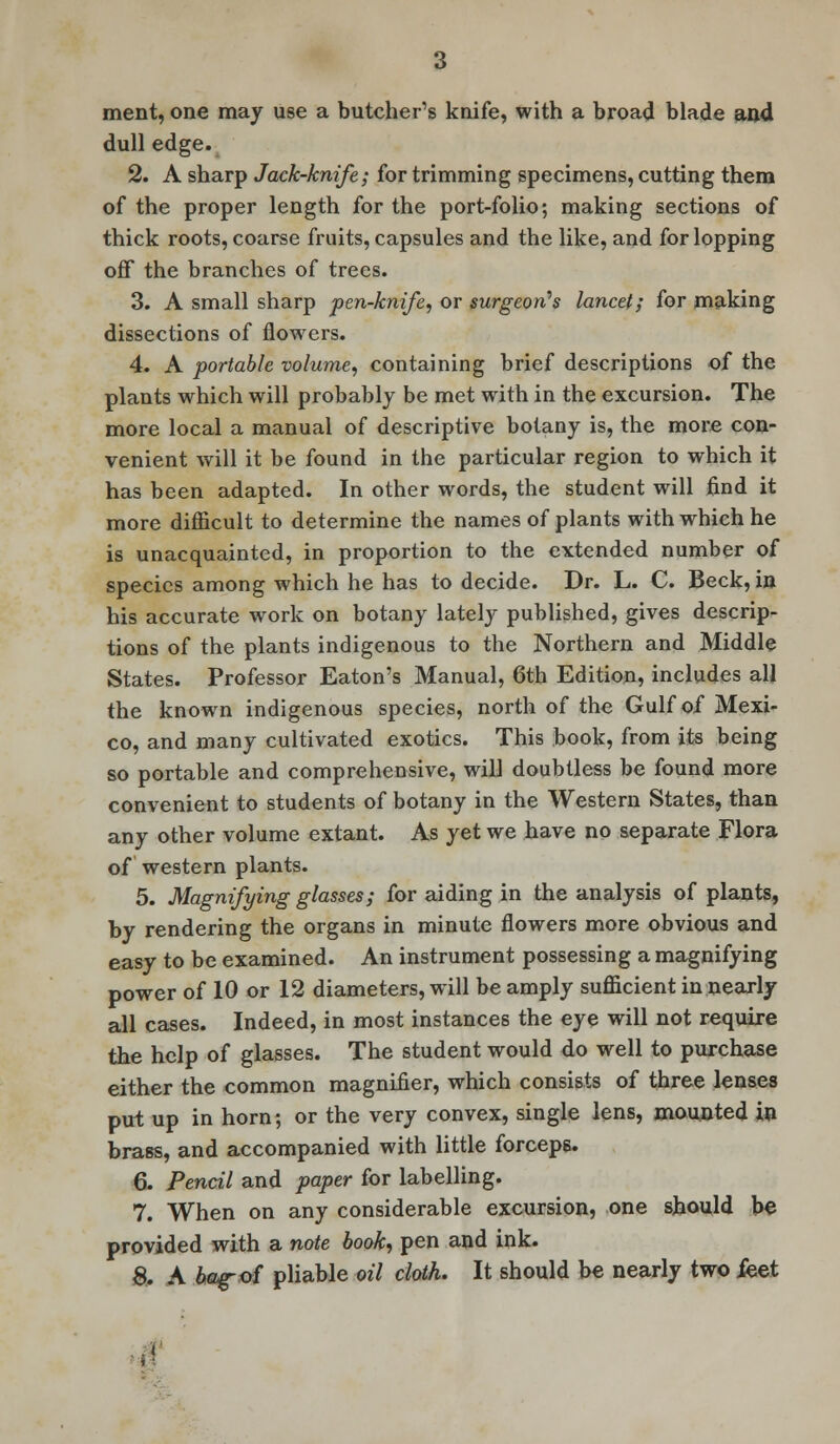 ment, one may use a butcher's knife, with a broad blade and dull edge. 2. A sharp Jack-knife; for trimming specimens, cutting them of the proper length for the port-folio; making sections of thick roots, coarse fruits, capsules and the like, and for lopping off the branches of trees. 3. A small sharp pen-knife, or surgeon's lancet; for making dissections of flowers. 4. A portable volume, containing brief descriptions of the plants which will probably be met with in the excursion. The more local a manual of descriptive botany is, the more con- venient will it be found in the particular region to which it has been adapted. In other words, the student will find it more difficult to determine the names of plants with which he is unacquainted, in proportion to the extended number of species among which he has to decide. Dr. L. C. Beck, in his accurate work on botany lately published, gives descrip- tions of the plants indigenous to the Northern and Middle States. Professor Eaton's Manual, 6th Edition, includes all the known indigenous species, north of the Gulf of Mexi- co, and many cultivated exotics. This book, from its being so portable and comprehensive, will doubtless be found more convenient to students of botany in the Western States, than any other volume extant. As yet we have no separate Flora of western plants. 5. Magnifying glasses; for aiding in the analysis of plants, by rendering the organs in minute flowers more obvious and easy to be examined. An instrument possessing a magnifying power of 10 or 12 diameters, will be amply sufficient in nearly all cases. Indeed, in most instances the eye will not require the help of glasses. The student would do well to purchase either the common magnifier, which consists of three lenses put up in horn; or the very convex, single lens, mounted in brass, and accompanied with little forceps. 6. Pencil and paper for labelling. 7. When on any considerable excursion, one should be provided with a note book, pen and ink. 8. A bag-of pliable oil cloth. It should be nearly two fket i1