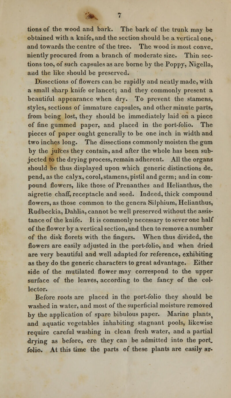 tions of the wood and bark. The bark of the trunk may be obtained with a knife, and the section should be a vertical one, and towards the centre of the tree. The wood is most conve. niently procured from a branch of moderate size. Thin sec- tions too, of such capsules as are borne by the Poppy, Nigella, and the like should be preserved. Dissections of flowers can be rapidly and neatly made, with a small sharp knife or lancet; and they commonly present a beautiful appearance when dry. To prevent the stamens, styles, sections of immature capsules, and other minute parts, from being lost, they should be immediately laid on a piece of fine gummed paper, and placed in the port-folio. The pieces of paper ought generally to be one inch in width and two inches long. The dissections commonly moisten the gum by the jufces they contain, and after the whole has been sub- jected to the drying process, remain adherent. All the organs should be thus displayed upon which generic distinctions de. pend, as the calyx, corol, stamens, pistil and germ; and in com- pound flowers, like those of Prenanthes and Helianthus, the aigrette chaff, receptacle and seed. Indeed, thick compound flowers, as those common to the genera Silphium, Helianthus, Rudbeckia, Dahlia, cannot be well preserved without the assis- tance of the knife. It is commonly necessary to sever one half of the flower by a vertical section, and then to remove a number of the disk florets with the fingers. When thus divided, the flowers are easily adjusted in the port-folio, and when dried are very beautiful and well adapted for reference, exhibiting as they do the generic characters to great advantage. Either side of the mutilated flower may correspond to the upper surface of the leaves, according to the fancy of the col- lector. Before roots are placed in the port-folio they should be washed in water, and most of the superficial moisture removed by the application of spare bibulous paper. Marine plants^ and aquatic vegetables inhabiting stagnant pools, likewise require careful washing in clean fresh water, and a partial drying as before, ere they can be admitted into the port, folio. At this time the parts of these plants are easily ar-