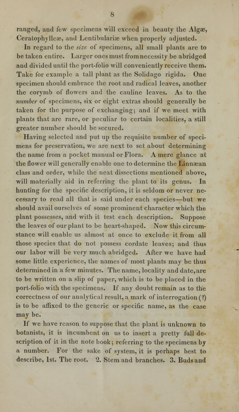 Ceratophylleae, and Lentibulariae when properly adjusted. In regard to the size of specimens, all small plants arc to be taken entire. Larger ones must from necessity be abridged and divided until the port-folio will conveniently receive them. Take for example a tall plant as the Solidago rigida. One specimen should embrace the root and radical leaves, another the corymb of flowers and the cauline leaves. As to the number of specimens, six or eight extras should generally be taken for the purpose of exchanging; and if we meet with plants that are rare, or peculiar to certain localities, a still greater number should be secured. Having selected and put up the requisite number of speci- mens for preservation, we are next to set about determining the name from a pocket manual or Flora. A mere glance at the flower will generally enable one to determine the Linnsean class and order, while the neat dissections mentioned above, will materially aid in referring the plant to its genus. In hunting for the specific description, it is seldom or never ne- cessary to read all that is said under each species—but we should avail ourselves of some prominent character which the plant possesses, and with it test each description. Suppose the leaves of our plant to be heart-shaped. Now this circum- stance will enable us almost at once to exclude it from all those species that do not possess cordate leaves; and thus our labor will be very much abridged. After we have had some little experience, the names of most plants may be thus determined in a few minutes. The name, locality and date, are to be written on a slip of paper, which is to be placed in the port-folio with the specimens. If any doubt remain as to the correctness of our analytical result, a mark of interrogation (?) is to be affixed to the generic or specific name, as the case may be. If we have reason to suppose that the plant is unknown to botanists, it is incumbent on us to insert a pretty full de- scription of it in the note book; referring to the specimens by a number. For the sake of system, it is perhaps best to describe, 1st. The root. 2. Stem and branches. 3. Buds and