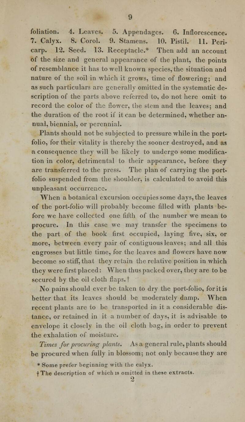 7. Calyx. 8. Corol. 9. Stamens. 10. Pistil. 11. Peri- carp. 12. Seed. 13. Receptacle.* Then add an account of the size and general appearance of the plant, the points of resemblance it has to well known species, the situation and nature of the soil in which it grows, time of flowering; and as such particulars are generally omitted in the systematic de- scription of the parts above referred to, do not here omit to record the color of the flower, the stem and the leaves; and the duration of the root if it can be determined, whether an- nual, biennial, or perennial. Plants should not be subjected to pressure while in the port- folio, for their vitality is thereby the sooner destroyed, and as a consequence they will be likely to undergo some modifica- tion in color, detrimental to their appearance, before they are transferred to the press. The plan of carrying the port- folio suspended from the shoulder, is calculated to avoid this unpleasant occurrence. When a botanical excursion occupies some days, the leaves of the port-folio will probably become filled with plants be- fore we have collected one fifth of the number we mean to procure. In this case we may transfer the specimens to the part of the book first occupied, laying five, six, or more, between every pair of contiguous leaves; and all this engrosses but little time, for the leaves and flowers have now become so stiff, that they retain the relative position in which they were first placed: When thus packed over, they are to be secured by the oil cloth flaps, t No pains should ever be taken to dry the port-folio, for it is better that its leaves should be moderately damp. When recent plants are to be transported in it a considerable dis- tance, or retained in it a number of days, it is advisable to envelope it closely in the oil cloth bag, in order to prevent the exhalation of moisture. Times for procuring plants. As a general rule, plants should be procured when fully in blossom; not only because they are * Some prefer beginning with the calyx. fThe description of which is omitted in these extracts.