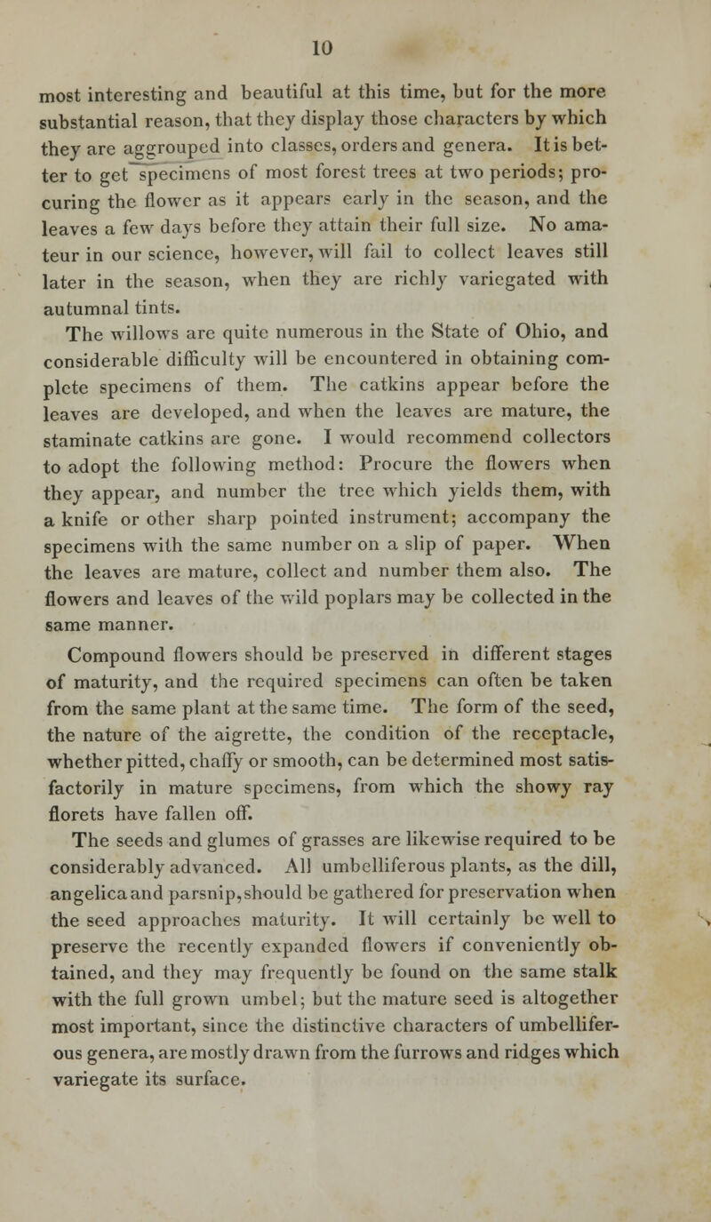 most interesting and beautiful at this time, but for the more substantial reason, that they display those characters by which they are agcjouped into classes, orders and genera. It is bet- ter to get specimens of most forest trees at two periods; pro- curing the flower as it appears early in the season, and the leaves a few days before they attain their full size. No ama- teur in our science, however, will fail to collect leaves still later in the season, when they are richly variegated with autumnal tints. The willows are quite numerous in the State of Ohio, and considerable difficulty will be encountered in obtaining com- plete specimens of them. The catkins appear before the leaves are developed, and when the leaves are mature, the staminate catkins are gone. I would recommend collectors to adopt the following method: Procure the flowers when they appear, and number the tree which yields them, with a knife or other sharp pointed instrument; accompany the specimens with the same number on a slip of paper. When the leaves are mature, collect and number them also. The flowers and leaves of the wild poplars may be collected in the same manner. Compound flowers should be preserved in different stages of maturity, and the required specimens can often be taken from the same plant at the same time. The form of the seed, the nature of the aigrette, the condition of the receptacle, whether pitted, chaffy or smooth, can be determined most satis- factorily in mature specimens, from which the showy ray florets have fallen off. The seeds and glumes of grasses are likewise required to be considerably advanced. All umbelliferous plants, as the dill, angelicaand parsnip,should be gathered for preservation when the seed approaches maturity. It will certainly be well to preserve the recently expanded flowers if conveniently ob- tained, and they may frequently be found on the same stalk with the full grown umbel; but the mature seed is altogether most important, since the distinctive characters of umbellifer- ous genera, are mostly drawn from the furrows and ridges which variegate its surface.