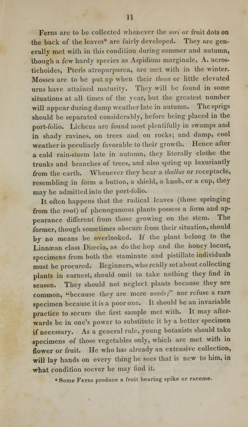 Ferns arc to be collected whenever the son or fruit dots on the back of the leaves* are fairly developed. They are gen- erally met with in this condition during summer and autumn, though a few hardy species as Aspidium marginale, A. acros- tichoides, Pteris atropurpurea, are met with in the winter. Mosses are to be put up when their them or little elevated urns have attained maturity. They will be found in some situations at all times of the year, but the greatest number will appear during damp weather late in autumn. The sprigs should be separated considerably, before being placed in the port-folio. Lichens are found most plentifully in swamps and in shady ravines, on trees and on rocks; and damp, cool weather is peculiarly favorable to their growth. Hence after a cold rain-storm late in autumn, they literally clothe the trunks and branches of trees, and also spring up luxuriantly from the earth. Whenever they bear a thallus or receptacle, resembling in form a button, a shield, a knob, or a cup, they may be admitted into the port-folio. It often happens that the radical leaves (those springing from the root) of phenogamous plants possess a form and ap- pearance difTerent from those growing on the stem. The former, though sometimes obscure from their situation, should by no means be overlooked. If the plant belong to the Linnsean class Dioccia, as do the hop and the honey locust, specimens from both the staminate and pistillate individuals must be procured. Beginners, who really set about collecting plants in earnest, should omit to take nothing they find in season. They should not neglect plants because they are common, because they are mere weeds; nor refuse a rare specimen because it is a poor one. It should be an invariable practice to secure the first sample met with. It may after- wards be in one's power to substitute it by a better specimen if necessary. As a general rule, young botanists should take specimens of those vegetables only, which are met with in flower or fruit. He who has already an extensive collection, will lay hands on every thing he sees that is new to him, in what condition soever he may find it. *Some Ferns produce a fruit bearing spike or raceme.
