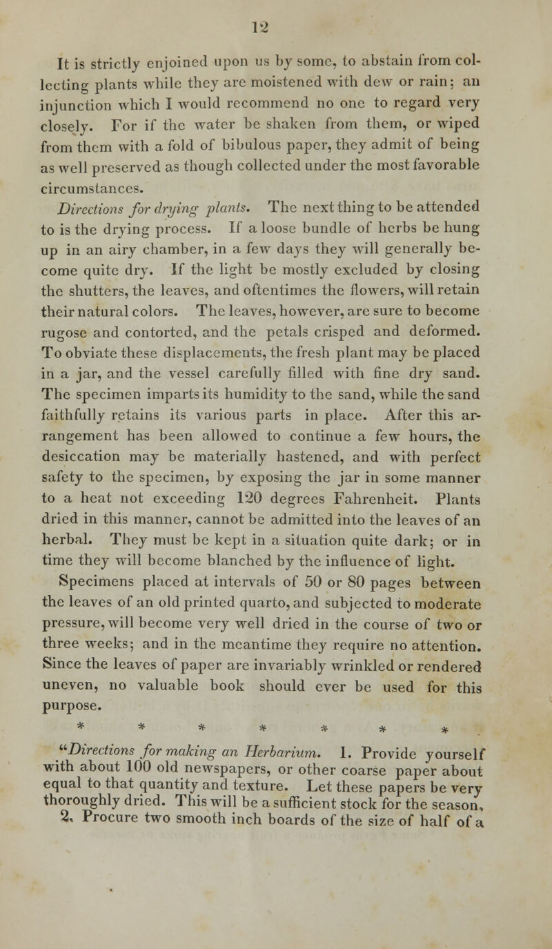 It is strictly enjoined upon us by some, to abstain from col- lecting plants while they are moistened with dew or rain; an injunction which I would recommend no one to regard very closely. For if the water be shaken from them, or wiped from them with a fold of bibulous paper, they admit of being as well preserved as though collected under the most favorable circumstances. Directions for drying plants. The next thing to be attended to is the drying process. If a loose bundle of herbs be hung up in an airy chamber, in a few days they will generally be- come quite dry. If the light be mostly excluded by closing the shutters, the leaves, and oftentimes the flowers, will retain their natural colors. The leaves, however, arc sure to become rugose and contorted, and the petals crisped and deformed. To obviate these displacements, the fresh plant may be placed in a jar, and the vessel carefully filled with fine dry sand. The specimen imparts its humidity to the sand, while the sand faithfully retains its various parts in place. After this ar- rangement has been allowed to continue a few hours, the desiccation may be materially hastened, and with perfect safety to the specimen, by exposing the jar in some manner to a heat not exceeding 120 degrees Fahrenheit. Plants dried in this manner, cannot be admitted into the leaves of an herbal. They must be kept in a situation quite dark; or in time they will become blanched by the influence of light. Specimens placed at intervals of 50 or 80 pages between the leaves of an old printed quarto, and subjected to moderate pressure, will become very well dried in the course of two or three weeks; and in the meantime they require no attention. Since the leaves of paper are invariably wrinkled or rendered uneven, no valuable book should ever be used for this purpose. ****** * Directions for making an Herbarium. 1. Provide yourself with about 100 old newspapers, or other coarse paper about equal to that quantity and texture. Let these papers be very thoroughly dried. This will be a sufficient stock for the season, 2, Procure two smooth inch boards of the size of half of a