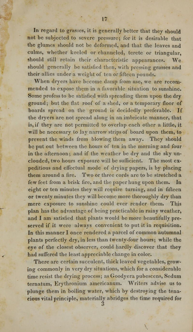 In regard to grasses, it is generally better that they should not be subjected to severe pressure; for it is desirable that the glumes should not be deformed, and that the leaves and culms, whether keeled or channeled, terete or triangular, should still retain their characteristic appearances. We should generally be satisfied then, with pressing grasses and their allies under a weight of ten or fifteen pounds. When dryers have become damp from use, we are recom- mended to expose them in a favorable situation to sunshine. Some profess to be satisfied with spreading them upon the dry ground; but the flat roof of a shed, or a temporary floor of boards spread on the ground is decidedly preferable. If the dryers are not spread along in an imbricate manner, that is, if they are not permitted to overlap each other a little, it will be necessary to lay narrow strips of board upon them, to prevent the winds from blowing them away. They should be put out between the hours of ten in the morning and four in the afternoon; and if the weather be dry and the sky un- clouded, two hours exposure will be sufficient. The most ex- peditious and effectual mode of drying papers, is by placing them around a fire. Two or three cords are to be stretched a few feet from a brisk fire, and the paper hung upon them. In eight or ten minutes they will require turning, and in fifteen or twenty minutes they will become more thoroughly dry than mere exposure to sunshine could ever render them. This plan has the advantage of being practicable in rainy weather, and I am satisfied that plants would be more beautifully pre- served if it were always convenient to put it in requisition. In this manner I once rendered a parcel of common autumnal plants perfectly dry, in less than twenty-four hours; while the eye of the closest observer, could hardly discover that they had suffered the least appreciable change in color. There are certain succulent, thick leaved vegetables, grow- ing commonly in very dry situations, which for a considerable time resist the drying process; as Goody era pubescens, Sedum ternatum, Erythronium americanum. Writers advise us to plunge them in boiling water, which by destroying the tena- cious vital principle, materially abridges the time required for