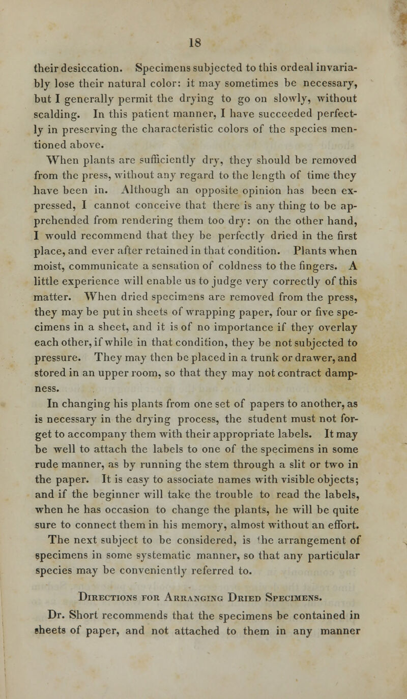 their desiccation. Specimens subjected to this ordeal invaria- bly lose their natural color: it may sometimes be necessary, but I generally permit the drying to go on slowly, without scalding. In this patient manner, I have succeeded perfect- ly in preserving the characteristic colors of the species men- tioned above. When plants are sufficiently dry, they should be removed from the press, without any regard to the length of time they have been in. Although an opposite opinion has been ex- pressed, I cannot conceive that there is any thing to be ap- prehended from rendering them too dry: on the other hand, I would recommend that they be perfectly dried in the first place, and ever after retained in that condition. Plants when moist, communicate a sensation of coldness to the fingers. A little experience will enable us to judge very correctly of this matter. When dried specimens are removed from the press, they may be put in sheets of wrapping paper, four or five spe- cimens in a sheet, and it is of no importance if they overlay each other, if while in that condition, they be not subjected to pressure. They may then be placed in a trunk or drawer, and stored in an upper room, so that they may not contract damp- ness. In changing his plants from one set of papers to another, as is necessary in the drying process, the student must not for- get to accompany them with their appropriate labels. It may be well to attach the labels to one of the specimens in some rude manner, as by running the stem through a slit or two in the paper. It is easy to associate names with visible objects; and if the beginner will take the trouble to read the labels, when he has occasion to change the plants, he will be quite sure to connect them in his memory, almost without an effort. The next subject to be considered, is the arrangement of specimens in some systematic manner, so that any particular species may be conveniently referred to. Directions for Arranging Dried Specimens. Dr. Short recommends that the specimens be contained in sheets of paper, and not attached to them in any manner