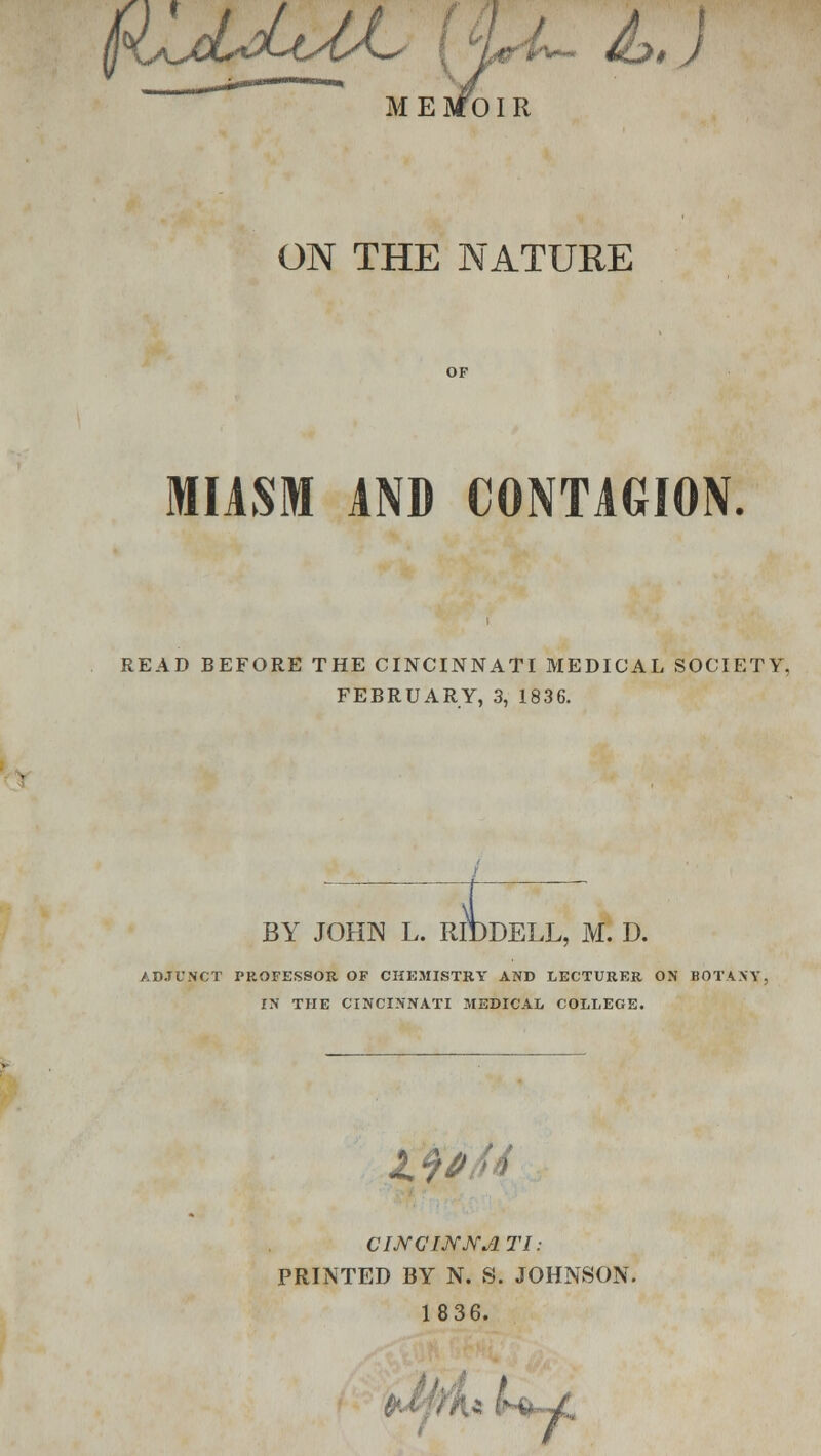 I4^jLjLl<M-< UL &>,) MESfOIR ON THE NATURE MIASM AND CONTAGION. READ BEFORE THE CINCINNATI MEDICAL SOCIETY, FEBRUARY, 3, 1836. BY JOHN L. RIDDELL, M. D. ADJUNCT PROFESSOR OF CHEMISTRY AND LECTURER ON BOTANY, IN THE CINCINNATI MEDICAL COLLEGE. CINCIJYJYJITI: PRINTED BY N. S. JOHNSON. 1836. .« /h^C