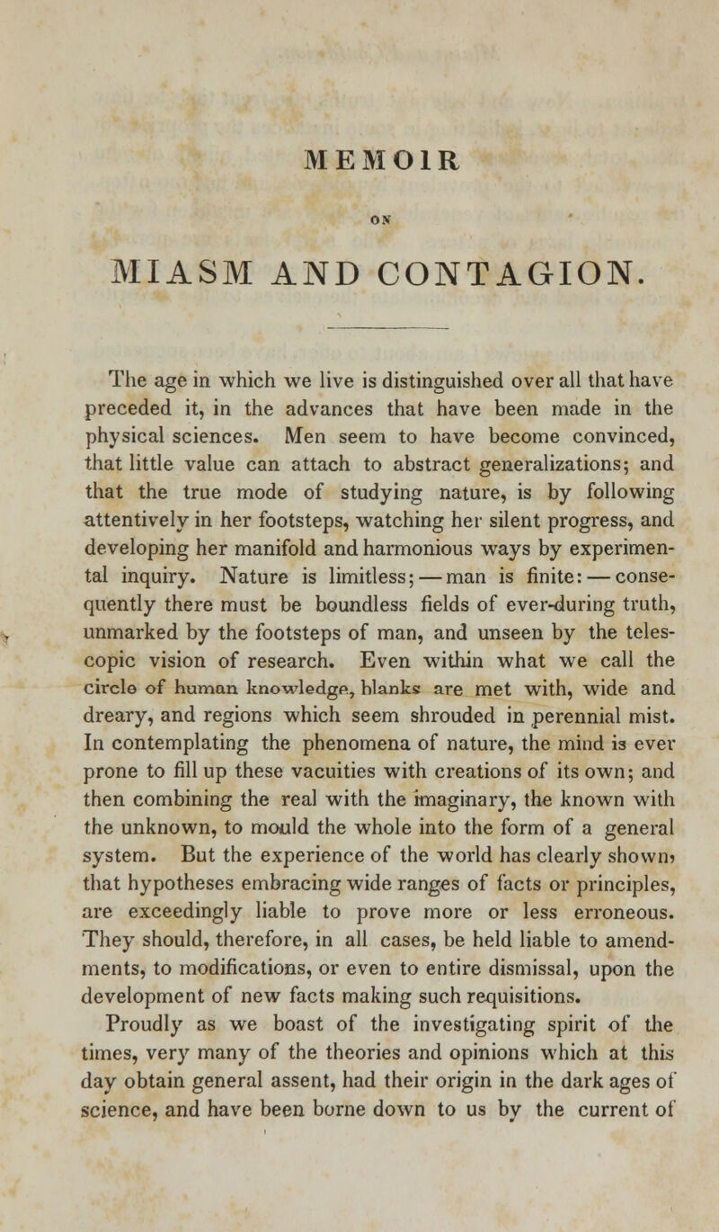 MEMOIR MIASM AND CONTAGION The age in which we live is distinguished over all that have preceded it, in the advances that have been made in the physical sciences. Men seem to have become convinced, that little value can attach to abstract generalizations; and that the true mode of studying nature, is by following attentively in her footsteps, watching her silent progress, and developing her manifold and harmonious ways by experimen- tal inquiry. Nature is limitless;—man is finite: — conse- quently there must be boundless fields of ever-during truth, unmarked by the footsteps of man, and unseen by the teles- copic vision of research. Even within what we call the circle of human knowledge, blanks are met with, wide and dreary, and regions which seem shrouded in perennial mist. In contemplating the phenomena of nature, the mind is ever prone to fill up these vacuities with creations of its own; and then combining the real with the imaginary, the known with the unknown, to mould the whole into the form of a general system. But the experience of the world has clearly shown? that hypotheses embracing wide ranges of facts or principles, are exceedingly liable to prove more or less erroneous. They should, therefore, in all cases, be held liable to amend- ments, to modifications, or even to entire dismissal, upon the development of new facts making such requisitions. Proudly as we boast of the investigating spirit of the times, very many of the theories and opinions which at this day obtain general assent, had their origin in the dark ages of science, and have been borne down to us by the current of