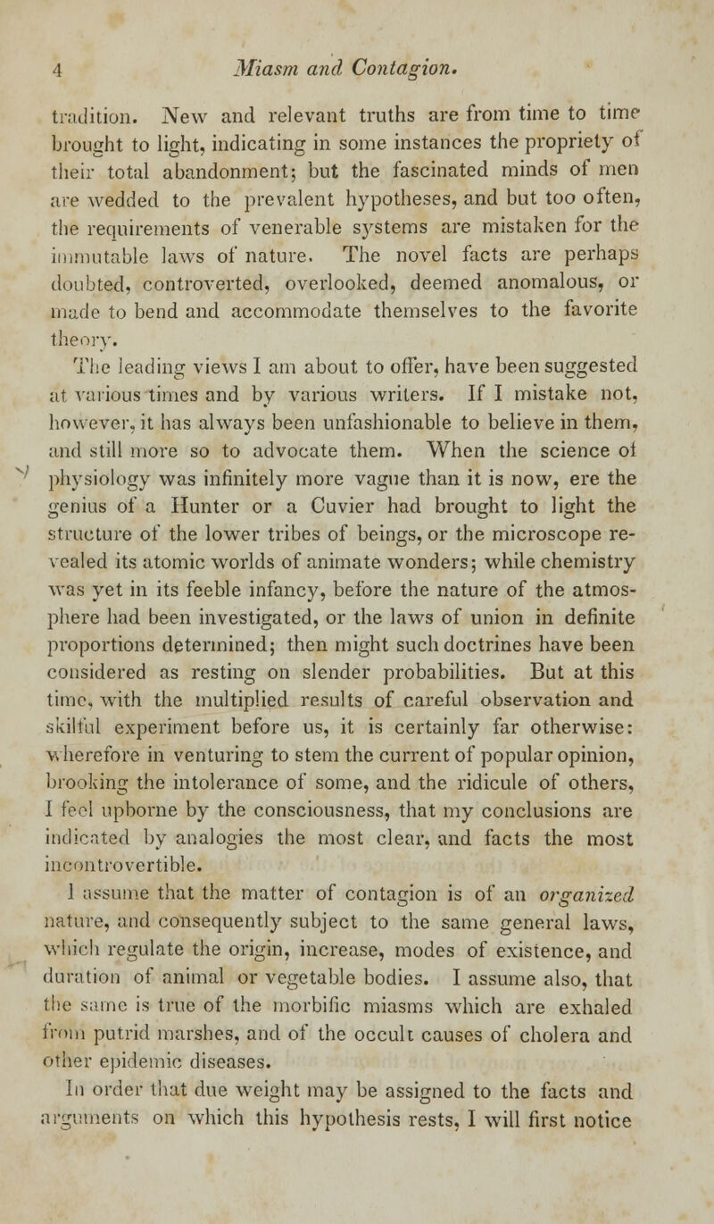 tradition. New and relevant truths are from time to time brought to light, indicating in some instances the propriety of their total abandonment; but the fascinated minds of men are wedded to the prevalent hypotheses, and but too often, the requirements of venerable systems are mistaken for the immutable laws of nature. The novel facts are perhaps doubted, controverted, overlooked, deemed anomalous, or ina.de to bend and accommodate themselves to the favorite theory. The leading views I am about to offer, have been suggested at various times and by various writers. If I mistake not, however, it has always been unfashionable to believe in them, and still more so to advocate them. When the science oi physiology was infinitely more vague than it is now, ere the genius of a Hunter or a Cuvier had brought to light the structure of the lower tribes of beings, or the microscope re- vealed its atomic worlds of animate wonders; while chemistry was yet in its feeble infancy, before the nature of the atmos- phere had been investigated, or the laws of union in definite proportions determined; then might such doctrines have been considered as resting on slender probabilities. But at this time, with the multiplied results of careful observation and skilful experiment before us, it is certainly far otherwise: wherefore in venturing to stem the current of popular opinion, brooking the intolerance of some, and the ridicule of others, I feel upborne by the consciousness, that my conclusions are indicated by analogies the most clear, and facts the most incontrovertible. 1 assume that the matter of contagion is of an organized nature, and consequently subject to the same general laws, which regulate the origin, increase, modes of existence, and duration of animal or vegetable bodies. I assume also, that the same is true of the morbific miasms which are exhaled from putrid marshes, and of the occult causes of cholera and other epidemic diseases. In order that due weight may be assigned to the facts and arguments on which this hypothesis rests, I will first notice
