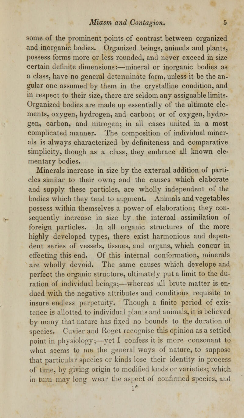 some of the prominent points of contrast between organized and inorganic bodies. Organized beings, animals and plants, possess forms more or less rounded, and never exceed in size certain definite dimensions:—mineral or inorganic bodies as a class, have no general determinate form, unless it be the an- gular one assumed by them in the crystalline condition, and in respect to their size, there are seldom any assignable limits. Organized bodies are made up essentially of the ultimate ele- ments, oxygen, hydrogen, and carbon; or of oxygen, hydro- gen, carbon, and nitrogen; in all cases united in a most complicated manner. The composition of individual miner- als is always characterized by definiteness and comparative simplicity, though as a class, they embrace all known ele- mentary bodies. Minerals increase in size by the external addition of parti- cles similar to their own; ond the causes which elaborate and supply these particles, are wholly independent of the bodies which they tend to augment. Animals and vegetables possess within themselves a power of elaboration; they con- sequently increase in size by the internal assimilation of foreign particles. In all organic structures of the more highly developed types, there exist harmonious and depen- dent series of vessels, tissues, and organs, which concur in effecting this end. Of this internal conformation, minerals are wholly devoid. The same causes which develope and perfect the organic structure, ultimately put a limit to the du- ration of individual beings;—whereas all brute matter is en- dued with the negative attributes and conditions requisite to insure endless perpetuity. Though a finite period of exis- tence is allotted to individual plants and animals, it is believed by many that nature has fixed no bounds to the duration of species. Cuvier and Roget recognise this opinion as a settled point in physiology;—yet I confess it is more consonant to what seems to me the general ways of nature, to suppose that particular species or kinds lose their identity in process of time, by giving origin to modified kinds or varieties; which in turn may long wear the aspect of confirmed species, and 1*