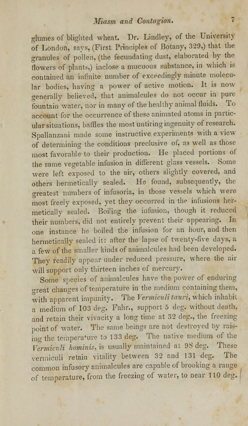glomes of blighted wheat. Dr. Lindley, of the University of London, says, (First Principles of Botany, 329,) that the granules of pollen, (the fecundating dust, elaborated by the flowers of plants,) inclose a mucuous substance, in which is contained an infinite number of exceedingly minute molecu- lar bodies, having a power of active motion. It is now generally believed, that animalcules do not occur in pure fountain water, nor in many of the healthy animal fluids. To account for the occurrence of these animated atoms in partic- ular situations, baffles the most untiring ingenuity of research. Spallanzani made some instructive experiments with a view of determining the conditions preclusive of, as well as those most favorable to their production. He placed portions of the same vegetable infusion in different glass vessels. Some were left exposed to the air, others slightly covered, and others hermetically sealed. He found, subsequently, the oreatest numbers of infusoria, in those vessels which were most freely exposed, yet they occurred in the infusions her- metically sealed. Boiling the infusion, though it reduced their numbers, did not entirely prevent their appearing. Jn one instance he boiled the infusion for an hour, and then hermetically sealed it: after the lapse of twenty-five days, a a few of the smaller kinds of animalcules had been developed. They readily appear under reduced pressure, where the air will support only thirteen inches of mercury. Some species of animalcules have the power of enduring ^•eat chances of temperature in the medium containing them, with apparent impunity. The Ycrmiculi tauri, which inhabit a medium of 103 deg. Fahr., support 5 deg. without death, and retain their vivacity a long time at 32 deg., the freezing point of water. The same beings are not destroyed by rais- ing the temperature to 133 deg. The native medium of the Vermiculi hominis, is usually maintained at 98 deg. These vermiculi retain vitality between 32 and 131 deg. The common infusory animalcules are capable of brooking a range of temperature, from the freezing of water, to near 110 deg.