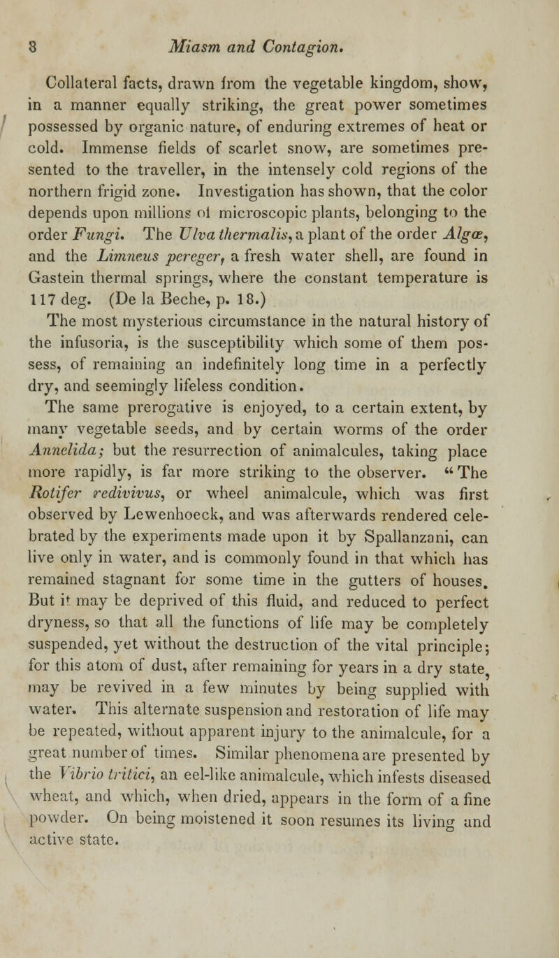 Collateral facts, drawn from the vegetable kingdom, show, in a manner equally striking, the great power sometimes possessed by organic nature, of enduring extremes of heat or cold. Immense fields of scarlet snow, are sometimes pre- sented to the traveller, in the intensely cold regions of the northern frigid zone. Investigation has shown, that the color depends upon millions ol microscopic plants, belonging to the order Fungi. The Ulva thermalis, a plant of the order Algce, and the Limneus pereger, a fresh water shell, are found in Gastein thermal springs, where the constant temperature is 117 deg. (De la Beche, p. 18.) The most mysterious circumstance in the natural history of the infusoria, is the susceptibility which some of them pos- sess, of remaining an indefinitely long time in a perfectly dry, and seemingly lifeless condition. The same prerogative is enjoyed, to a certain extent, by many vegetable seeds, and by certain worms of the order Annelida; but the resurrection of animalcules, taking place more rapidly, is far more striking to the observer.  The Rotifer redivivus, or wheel animalcule, which was first observed by Lewenhoeck, and was afterwards rendered cele- brated by the experiments made upon it by Spallanzani, can live only in water, and is commonly found in that which has remained stagnant for some time in the gutters of houses. But it may be deprived of this fluid, and reduced to perfect dryness, so that all the functions of life may be completely suspended, yet without the destruction of the vital principle; for this atom of dust, after remaining for years in a dry state may be revived in a few minutes by being supplied with water. This alternate suspension and restoration of life may be repeated, without apparent injury to the animalcule, for a great number of times. Similar phenomena are presented by the Vibrio tritici, an eel-like animalcule, which infests diseased wheat, and which, when dried, appears in the form of a fine powder. On being moistened it soon resumes its living and active state.