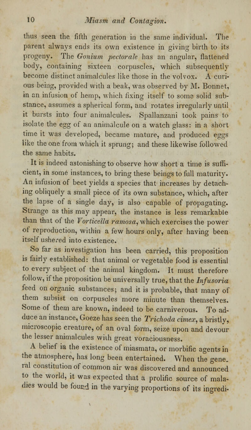 03 thus seen the fifth generation in the same individual. The parent always ends its own existence in giving birth to its progeny. The Gonium pectorah has an angular, flattened body, containing sixteen corpuscles, which subsequently become distinct animalcules like those in the volvox. A curi- ous being, provided with a beak, was observed by M. Bonnet, in an infusion of hemp, which fixing itself to some solid sub- stance, assumes a spherical form, and rotates irregularly until it bursts into four animalcules. Spallanzani took pains to isolate the egg of an animalcule on a watch glass: in a short time it was developed, became mature, and produced eggs like the one from which it sprung; and these likewise followed the same habits. It is indeed astonishing to observe how short a time is suffi- cient, in some instances, to bring these beings to full maturity. An infusion of beet yields a species that increases by detach- ing obliquely a small piece of its own substance, which, after the lapse of a single day, is also capable of propagating. Strange as this may appear, the instance is less remarkable than that of the Vorticella ramosa, which exercises the power of reproduction, within a few hours only, after having been itself ushered into existence. So far as investigation has been carried, this proposition is fairly established: that animal or vegetable food is essential to every subject of the animal kingdom. It must therefore follow, if the proposition be universally true, that the Infusoria feed on organic substances; and it is probable, that many of them subsist on corpuscles more minute than themselves. Some of them are known, indeed to be carniverous. To ad- duce an instance, Goeze has seen the Trichoda cimex, a bristly, microscopic creature, of an oval form, seize upon and devour the lesser animalcules wiih great voraciousness. A belief in the existence of miasmata, or morbific agents in the atmosphere, has long been entertained. When the gene, ral constitution of common air was discovered and announced to the world, it was expected that a prolific source of mala- dies would be found in the varying proportions of its ingredi-