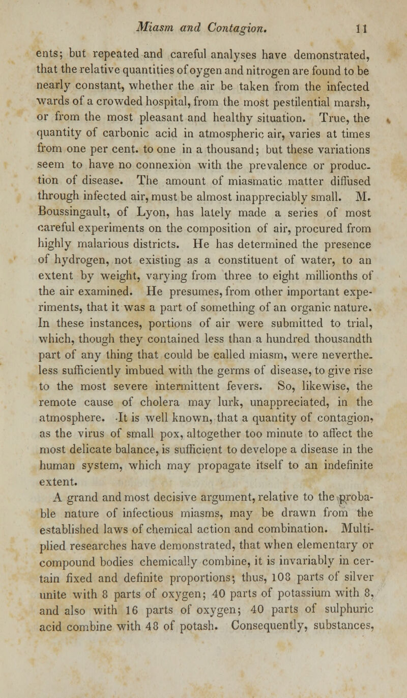 ents; but repeated and careful analyses have demonstrated, that the relative quantities of oygen and nitrogen are found to be nearly constant, whether the air be taken from the infected wards of a crowded hospital, from the most pestilential marsh, or from the most pleasant and healthy situation. True, the quantity of carbonic acid in atmospheric air, varies at times from one per cent, to one in a thousand; but these variations seem to have no connexion with the prevalence or produc- tion of disease. The amount of miasmatic matter diffused through infected air, must be almost inappreciably small. M. Boussingault, of Lyon, has lately made a series of most careful experiments on the composition of air, procured from highly malarious districts. He has determined the presence of hydrogen, not existing as a constituent of water, to an extent by weight, varying from three to eight millionths of the air examined. He presumes, from other important expe- riments, that it was a part of something of an organic nature. In these instances, portions of air were submitted to trial, which, though they contained less than a hundred thousandth part of any thing that could be called miasm, were neverthe- less sufficiently imbued with the germs of disease, to give rise to the most severe intermittent fevers. So, likewise, the remote cause of cholera may lurk, unappreciated, in the atmosphere. -It is well known, that a quantity of contagion* as the virus of small pox, altogether too minute to affect the most delicate balance, is sufficient to develope a disease in the human system, which may propagate itself to an indefinite extent. A grand and most decisive argument, relative to the.proba- ble nature of infectious miasms, may be drawn from the established laws of chemical action and combination. Multi- plied researches have demonstrated, that when elementary or compound bodies chemically combine, it is invariably in cer- tain fixed and definite proportions; thus, 108 parts of silver unite with 8 parts of oxygen; 40 parts of potassium with 8, and also with 16 parts of oxygen; 40 parts of sulphuric acid combine with 48 of potash. Consequently, substances,