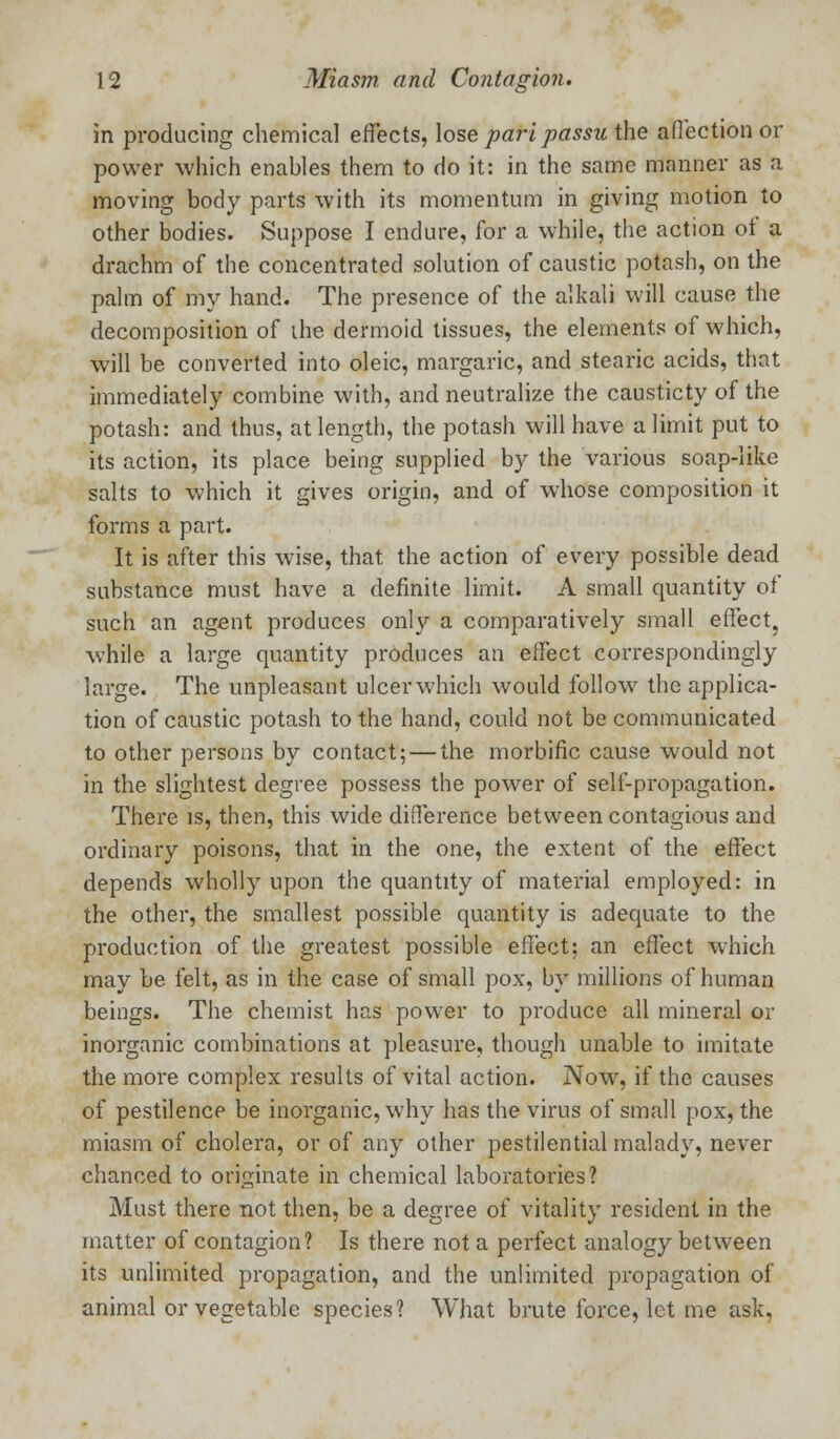 in producing chemical effects, lose pari passu the aflection or power which enables them to do it: in the same manner as a moving body parts with its momentum in giving motion to other bodies. Suppose I endure, for a while, the action of a drachm of the concentrated solution of caustic potash, on the palm of my hand. The presence of the alkali will cause the decomposition of ihe dermoid tissues, the elements of which, will be converted into oleic, margaric, and stearic acids, that immediately combine with, and neutralize the causticty of the potash: and thus, at length, the potash will have a limit put to its action, its place being supplied by the various soap-like salts to which it gives origin, and of whose composition it forms a part. It is after this wise, that the action of every possible dead substance must have a definite limit. A small quantity ol such an agent produces only a comparatively small effect, while a large quantity produces an effect correspondingly large. The unpleasant ulcerwhich would follow the applica- tion of caustic potash to the hand, could not be communicated to other persons by contact; — the morbific cause would not in the slightest degree possess the power of self-propagation. There is, then, this wide difference between contagious and ordinary poisons, that in the one, the extent of the effect depends wholly upon the quantity of material employed: in the other, the smallest possible quantity is adequate to the production of the greatest possible effect: an effect which may be felt, as in the case of small pox, by millions of human beings. The chemist has power to produce all mineral or inorganic combinations at pleasure, though unable to imitate the more complex results of vital action. Now, if the causes of pestilence be inorganic, why has the virus of small pox, the miasm of cholera, or of any other pestilential malady, never chanced to originate in chemical laboratories? Must there not then, be a degree of vitality resident in the matter of contagion? Is there not a perfect analogy between its unlimited propagation, and the unlimited propagation of animal or vegetable species? What brute force, let me ask,