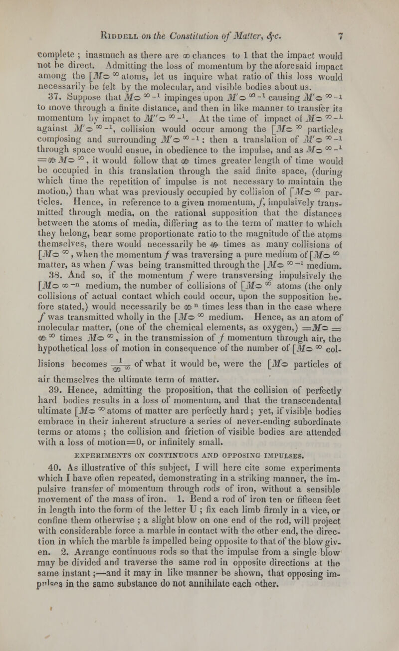 complete ; inasmuch as there are ao chances to 1 that the impact would not he direct. Admitting the loss of momentum by the aforesaid impact among the [ill© °° atoms, let us inquire what ratio of this loss would necessarily be felt by the molecular, and visible bodies about us. 37. Suppose that jtfo Q0-1 impinges upon M'z>G0-1 causing ill'© °°-i to move through a finite distance, and then in like manner to transfer its momentum by impact to M© co-1. At the time of impact of Mz> C0-J- against ilf©00-1, collision would occur among the [il/o °° particles composing and surrounding ill'©50-1: then a translation of J/'©00-1 through space would ensue, in obedience to the impulse, and as ilf© co-1 =€&.M© °°, it would follow that & times greater length of time would be occupied in this translation through the said finite space, (during which time the repetition of impulse is not necessary to maintain the motion,) than what was previously occupied by collision of fill© °° par- t'cles. Hence, in reference to a given momentum, J] impulsively trans- mitted through media, on the rational supposition that the distances between the atoms of media, differing as to the term of matter to which they belong, bear some proportionate ratio to the magnitude of the atoms themselves, there would necessarily be m times as many collisions of [Mo °° , when the momentum/was traversing a pure medium of [ilf© °° matter, as when /was being transmitted through the [Mo °°-1 medium. 38. And so, if the momentum f were transversing impulsively the [ilf© co-n medium, the number of collisions of [Mo °° atoms (the only collisions of actual contact which could occur, upon the supposition be- fore stated,) would necessarily be m n times less than in the case where f was transmitted wholly in the [ilf© °° medium. Hence, as an atom of molecular matter, (one of the chemical elements, as oxygen,) =ilf© = €©= °° times Mo °° , in the transmission of j momentum through air, the hypothetical loss of motion in consequence of the number of [Mo °° col- lisions becomes „l m of what it would be, were the [ilf© particles ot air themselves the ultimate term of matter. 39. Hence, admitting the proposition, that the collision of perfectly hard bodies results in a loss of momentum, and that the transcendental ultimate [ilf© °° atoms of matter are perfectly hard; yet, if visible bodies embrace in their inherent structure a series of never-ending subordinate terms or atoms ; the collision and friction of visible bodies are attended with a loss of motion=0, or infinitely small. EXPEKIMENTS ON CONTINUOUS AND OPPOSING IMPULSES. 40. As illustrative of this subject, I will here cite some experiments which I have often repeated, demonstrating in a striking manner, the im- pulsive transfer of momentum through rods of iron, without a sensible movement of the mass of iron. 1. Bend a rod of iron ten or fifteen feet in length into the form of the letter U ; fix each limb firmly in a vice, or confine them otherwise ; a slight blow on one end of the rod, will project with considerable force a marble in contact with the other end, the direc- tion in which the marble is impelled being opposite to that of the blow giv- en. 2. Arrange continuous rods so that the impulse from a single blow may be divided and traverse the same rod in opposite directions at the same instant;—and it may in like manner be shown, that opposing im- plies in the same substance do not annihilate each ^ther.