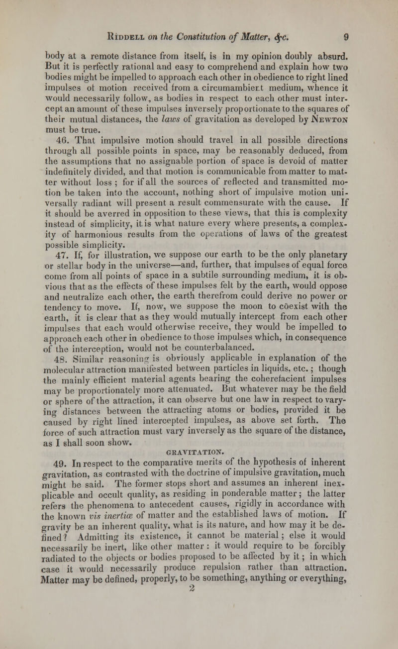 body at a remote distance from itself, is in my opinion doubly absurd. But it is perfectly rational and easy to comprehend and explain how two bodies might be impelled to approach each other in obedience to right lined impulses ot motion received from a circumambient medium, whence it would necessarily follow, as bodies in respect to each other must inter- cept an amount of these impulses inversely proportionate to the squares of their mutual distances, the laws of gravitation as developed by Newton must be true. 40. That impulsive motion should travel in all possible directions through all possible points in space, may be reasonably deduced, from the assumptions that no assignable portion of space is devoid of matter indefinitely divided, and that motion is communicable from matter to mat- ter without loss ; for if all the sources of reflected and transmitted mo- tion be taken into the account, nothing short of impulsive motion uni- versally radiant will present a result commensurate with the cause. If it should be averred in opposition to these views, that this is complexity instead of simplicity, it is what nature every where presents, a complex- ity of harmonious results from the operations of laws of the greatest possible simplicity. 47. If, for illustration, we suppose our earth to be the only planetary or stellar body in the universe—and, further, that impulses of equal force come from all points of space in a subtile surrounding medium, it is ob- vious that as the effects of these impulses felt by the earth, would oppose and neutralize each other, the earth therefrom could derive no power or tendency to move. If, now, we suppose the moon to coexist with the earth, it is clear that as they would mutually intercept from each other impulses that each would otherwise receive, they would be impelled to approach each other in obedience to those impulses which, in consequence of the interception, would not be counterbalanced. 48. Similar reasoning is obviously applicable in explanation of the molecular attraction manifested between particles in liquids, etc.; though the mainly efficient material agents bearing the coherefacient impulses may be proportionately more attenuated. But whatever may be the field or sphere of the attraction, it can observe but one law in respect to vary- ing distances between the attracting atoms or bodies, provided it be caused by right lined intercepted impulses, as above set forth. The force of such attraction must vary inversely as the square of the distance, as I 6hall soon show. GRAVITATION. 49. In respect to the comparative merits of the hypothesis of inherent gravitation, as contrasted with the doctrine of impulsive gravitation, much might be said. The former stops short and assumes an inherent inex- plicable and occult quality, as residing in ponderable matter; the latter refers the phenomena to antecedent causes, rigidly in accordance with the known vis inertia*, of matter and the established laws of motion. If gravity be an inherent quality, what is its nature, and how may it be de- fined? Admitting its existence, it cannot be material; else it would necessarily be inert, like other matter : it would require to be forcibly radiated to the objects or bodies proposed to be affected by it; in which case it would necessarily produce repulsion rather than attraction. Matter may be defined, properly, to be something, anything or everything, A