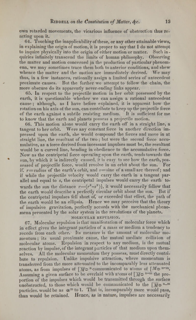 own retarded movements, the vicarious influence of obstruction thus re- acting upon it. 64. Touching the inapplicability of these, or any other attainable views, in explaining the origin of motion, it is proper to say that I do not attempt to inquire physically into the origin of either motion or matter. Such in- quiries infinitely transcend the limits of human philosophy. Observing the matter and motion concerned in the production of particular phenom- ena, we may sometimes trace them both to anterior conditions, and shew whence the matter and the motion are immediately derived. We may thus, in a few instances, rationally assign a limited series of antecedent proximate causes. But the further we attempt to follow the chain, the more obscure do its apparently never-ending links appear. 65. In respect to the projectile motion in her orbit possessed by the earth, it is questionable whether we can assign a rational antecedent cause ; although, as I have before explained, it is apparent how the rotation on his axis of the sun, can contribute to keep up the projectile force of the earth against a subtile resisting medium. It is sufficient for me to know that the earth and planets possess a projectile motion. 66. This motion alone would carry the earth off in a straight line, a tangent to her orbit. Were any constant force in another direction im- pressed upon the earth, she would compound the forces and move in at straight line, the resultant of the two; but were the second force accu- mulative, as a force derived from incessant impulses must be, the resultant would be a curved line, bending in obedience to the accumulative force. Now as the centripetal force operating upon the earth, tends towards the sun, by which it is indirectly caused, it is easy to see how the earth, pos- sessed of projectile force, would revolve in an orbit about the sun. For if. r=radius of the earth's orbit, and <?=sine of a small arc thereof; and if while the projectile velocity would carry the earth in a tangent par- allel and equal to s, the centripetal impulses would carry the earth to- wards the sun the distance r—(r2-s2)i, it would necessarily follow that the earth would describe a perfectly circular orbit about the sun. But if the centripetal impulses fell short of, or exceeded that effect, the path of the earth would be an ellipsis. Hence we may perceive that the theory of impulsive gravitation, perfectly accords with the mechanical pheno- mena presented by the solar system in the revolutions of the planets. MOLECULAR REPULSION. 67. Molecular repulsion is that manifestation of molecular force which in effect gives the integrant particles of a mass or medium a tendency to recede from each other. Its measure is the amount of molecular mo- mentum ; its usual proximate cause, the mutual mediate collision of molecular atoms. Repulsion in respect to any medium, is the mutual reaction by impulse, of the integrant particles of that medium upon them- selves. All the molecular momentum they possess, must directly contri- bute to repulsion. Unlike impulsive attraction, where momentum is transferred from the more attenuated to the incomparably less attenuated atoms, as from impulses of [ijfo n communicated to atoms of [Mo n~m. Assuming a given surface to be overlaid with atoms of [3Z© n-m the pro- portion of the impulses which would be transmitted through the surface unobstructed, to those which would be communicated to the []y/o n-m particles, would be as mm to 1. That is, incomparably more would pass, than would be retained. Hence, as in nature, impulses are necessarily