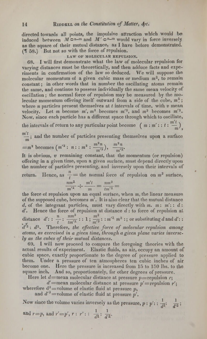 directed towards all points, the impulsive attraction which would be> induced between M©n-ra anc[ M'©n-m would vary in force inversely as the square of their mutual distance, as I have before demonstrated. (IF 58.) But not so with the force of repulsion. LAW OF MOLECULAR REPULSION. 68. I will first demonstrate what the law of molecular repulsion for varying distances must be theoretically, and then adduce facts and expe- riments in confirmation of the law so deduced. We will suppose the molecular momentum of a given cubic mass or medium mz, to remain constant; in other words that in number the oscillating atoms remain the same, and continue to possess individually the same mean velocity of oscillation; the normal force of repulsion may be measured by the mo- lecular momentum offering itself outward from a side of the cube, m2; where n particles present themselves at t intervals of time, with v mean velocity. Let m become m', m2 becomes m'2, and m3 becomes m'3. Now, since each particle has a different space through which to oscillate, the intervals of return to any particular point become (mim'iit: — ) —; and the number of particles presenting themselves upon a surface , . , ,2 , m2n \ m^n =m* becomes (m *: n: : m : —^), —j^. >■ m*' m2 It is obvious, v remaining constant, that the momentum (or repulsion) offering in a given time, upon a given surface, must depend directly upon the number of particles presenting, and inversely upon their intervals of return. Hence, as — = the normal force of repulsion on wr2 surface, nm- m't nm3 m'2 ' m tm'3 the force of repulsion upon an equal surface, when m, the linear measure of the supposed cube, becomes m'. It is also clear that the mutual distance d, of the integrant particles, must vary directly with m. m: m':: d: d'. Hence the force of repulsion at distance d : to force of repulsion at distance d': : — : —-^ : : 1; —73 : : m'3- m3 :; or substituting d and d': : 1 j'i £ Lift tft d'3 : d3. Therefore, the effective force of molecular repidsion among atoms, as exercised in a given time, through a given plane varies inverse- ly as the cubes of their mutual distances. 69. I will now proceed to compare the foregoing theories with the actual results of experiment. Elastic fluids, as air, occupy an amount of cubic space, exactly proportionate to the degree of pressure applied to them. Under a pressure of ten atmospheres ten cubic inches of air become one. Here the pressure is increased from 15 to 150 lbs. to the square inch, And so, proportionately, for other degrees of pressure. Here let (Z=mean molecular distance at pressure p=repulsion r; <f=mean molecular distance at pressure p'=repulsion r'\ wherefore d3=volume of elastic fluid at pressure p, and <Z'3=volume of elastic fluid at pressure p'. Now since the volume varies inversely as the pressure, p : p'\ : —: -^; and r=p, and r'=p', r : r': : -^: ^.