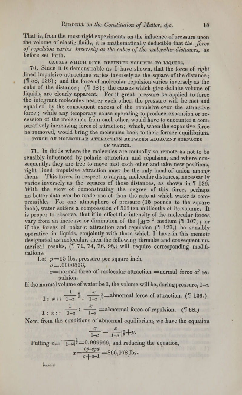 That is, from the most rigid experiments on the influence of pressure upon the volume of elastic fluids, it is mathematically deducible that the force of repulsion varies inversely as the cubes of the molecular distances, as before set forth. CAUSES WHICH GIVE DEFINITE VOLUMES TO LIQUIDS. 70. Since it is demonstrable as I have shown, that the force of right lined impulsive attractions varies inversely as the square of the distance; (IT 58, 136) ; and the force of molecular repulsion varies inversely as the cube of the distance ; (IT 68) •, the causes which give definite volume of liquids, are clearly apparent. For if great pressure be applied to force the integrant molecules nearer each other, the pressure will be met and equalled by the consequent excess of the repulsive over the attractive force ; while any temporary cause operating to produce expansion or re- cession of the molecules from each other, would have to encounter a com- paratively increasing force of attraction; which, when the expansive force be removed, would bring the molecules back to their former equilibrium. FORCE OF MOLECULAR ATTRACTION BETWEEN ADJACENT SURFACES OF WATER. 71. In fluids where the molecules are mutually so remote as not to be sensibly influenced by polaric attraction and repulsion, and where con- sequently, they are free to move past each other and take new positions, right lined impulsive attraction must be the only bond of union among them. This force, in respect to varying molecular distances, necessarily varies inversely as the squares of those distances, as shown in IT 136. With the view of demonstrating the degree of this force, perhaps no better data can be made use of than the rate at which water is com- pressible. For one atmosphere of pressure (15 pounds to the square inch), water suffers a compression of 513 ten millionths of its volume. It is proper to observe, that if in effect the intensity of the molecular forces vary from an increase or diminution of the [fo 2 medium (1T 107); or if the forces of polaric attraction and repulsion (IT 127,) be sensibly operative in liquids, conjointly with those which I have in this memoir designated as molecular, then the following formulae and consequent nu- merical results, (IF 71, 74, 76, 98,) will require corresponding modifi- cations, Let p=15 lbs. pressure per square inch, a=.0000513, a:=normal force of molecular attraction =normal force of re- pulsion. If the normal volume of water be 1, the volume will be, during pressure, \-a. 1 x , -=—if. -=—if=abnormal force of attraction. (IT 136.) 1: x: : 1—a \ . \—a l K ' 1 x , ——: —;—=abnormal force of repulsion. (IT 68.) 1: x: : \-a \-a r v y Now, from the conditions of abnormal equilibrium, we have the equation x x 2 Putting c= i_a|s=0.999966, and reducing the equation, x-^—r=866,978 lbs- c-j-o-l L^.^..i.