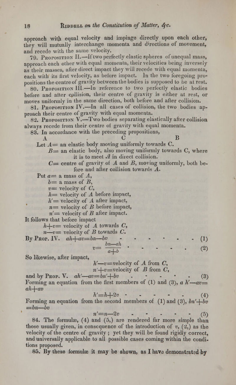 approach with equal velocity and impinge directly upon each other, they will mutually interchange momenta and directions of movement, and recede with the same velocity. 79. Proposition II.—If two perfectly elastic spheres of unequal mass, approach each other with equal momenta, their velocities being inversely as their masses, after direct impact they will recede with equal momenta, each with its first velocity, as before impact. In the two foregoing pro- positions the centre of gravity between the bodies is supposed to be at rest. 80. Proposition III.—In reference to two perfectly elastic bodies before and alter cpllision, their centre of gravity is either at rest, or moves uniformly in the same direction, both before and after collision. 81. Proposition IV.—In all cases of collision, the two bodies ap- proach their centre of gravity with equal momenta. 82. Proposition V.—Two bodies separating elastically after collision always recede from their centre of gravity with equal momenta. 83. In accordance with the preceding propositions, A C B Let A— an elastic body moving uniformly towards C. 2?= an elastic body, also moving uniformly towards C, where it is to meet A in direct collision. C= centre of gravity of A and B, moving uniformly, both be- fore and after collision towards A. Put a— a mass of A, 6= a mass of B, v= velocity of C, h= velocity of A before impact, h'= velocity of A after impact, n= velocity of B before impact, n'= velocity of B after impact. It follows that before impact A_[_r= velocity of A towards C, n—v= velocity of B towards C. By Prop. IV. ah-\-av=bn—bv - - - - . (1) in—ah v= ^pr ' ■ • - • c2) So likewise, after impact, h'—v=velocity of A from C, n'-\-v=velocity of B from C, and by Prop. V. ah'—av=bn'-{-bv (3) Forming an equation from the first members of (1) and (3), a h'—av— ah-\-av h'=h+2v - (4) Forming an equation from the second members of (1) and (3), bn'-\-bv =bn—bv n'=n—2v ..... (5) 84. The formulae, (4) and (5,) are rendered far more simple than those usually given, in consequence of the introduction of v, (2,) as the velocity of the centre of gravity ; yet they will be found rigidly correct, and universally applicable to all possible cases coming within the condi- tions proposed. 85. By these formulae it may be shown, as I have demonstrated by