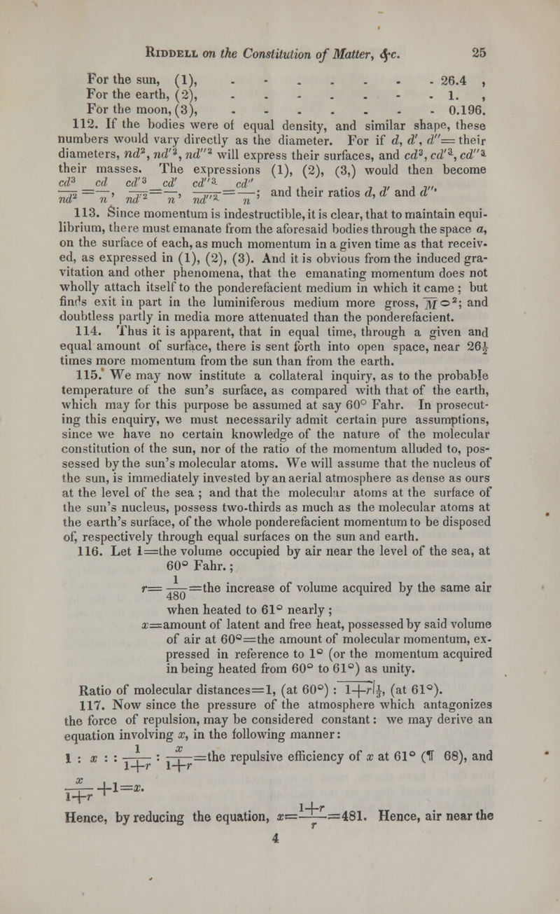 For the sun, (1), . - 26.4 , For the earth, (2), - - 1. , For the moon, (3), 0.196. 112. If the bodies were of equal density, and similar shape, these numbers would vary directly as the diameter. For if d, d', d= their diameters, nd2, nd'*, nd* will express their surfaces, and cd3, cd'3-, cd3- their masses. The expressions (1), (2), (3,) would then become cd3 cd cd'3 cd' cd3- cd'' , , . . , ,, , „, —jo =—> To——) - „,., =—; and their ratios d, a ana a ' nd* n na- n nd *■ n 113. Since momentum is indestructible, it is clear, that to maintain equi- librium, there must emanate from the aforesaid bodies through the space a, on the surface ot each, as much momentum in a given time as that receiv- ed, as expressed in (1), (2), (3). And it is obvious from the induced gra- vitation and other phenomena, that the emanating momentum does not wholly attach itself to the ponderefacient medium in which it came ; but finr^s exit in part in the luminiferous medium more gross, M©2; and doubtless partly in media more attenuated than the ponderefacient. 114. Thus it is apparent, that in equal lime, through a given and equal amount of surface, there is sent forth into open space, near 26^ times more momentum from the sun than from the earth. 115.* We may now institute a collateral inquiry, as to the probable temperature of the sun's surface, as compared with that of the earth, which may for this purpose be assumed at say 60° Fahr. In prosecut- ing this enquiry, we must necessarily admit certain pure assumptions, since we have no certain knowledge of the nature of the molecular constitution of the sun, nor of the ratio of the momentum alluded to, pos- sessed by the sun's molecular atoms. We will assume that the nucleus of the sun, is immediately invested by an aerial atmosphere as dense as ours at the level of the sea ; and that the molecular atoms at the surfa.ce of the sun's nucleus, possess two-thirds as much as the molecular atoms at the earth's surface, of the whole ponderefacient momentum to be disposed of, respectively through equal surfaces on the sun and earth. 116. Let l=lhe volume occupied by air near the level of the sea, at 60° Fahr.; r= —-=the increase of volume acquired by the same air when heated to 61° nearly ; £=amount of latent and free heat, possessed by said volume of air at 60Q=the amount of molecular momentum, ex- pressed in reference to 1° (or the momentum acquired in being heated from 60° to 61°) as unity. Ratio of molecular distances=l, (at 60°) : \-\-r\±, (at 61°). 117. Now since the pressure of the atmosphere which antagonizes the force of repulsion, may be considered constant: we may derive an equation involving x, in the following manner: 1 x 1 : x : : —■,— : —,—=the repulsive efficiency of x at 61° (IT 68), and \-\-r 1-j-r * ■l=x. 1+r Hence, by reducing the equation, &=—i—=481. Hence, air near the