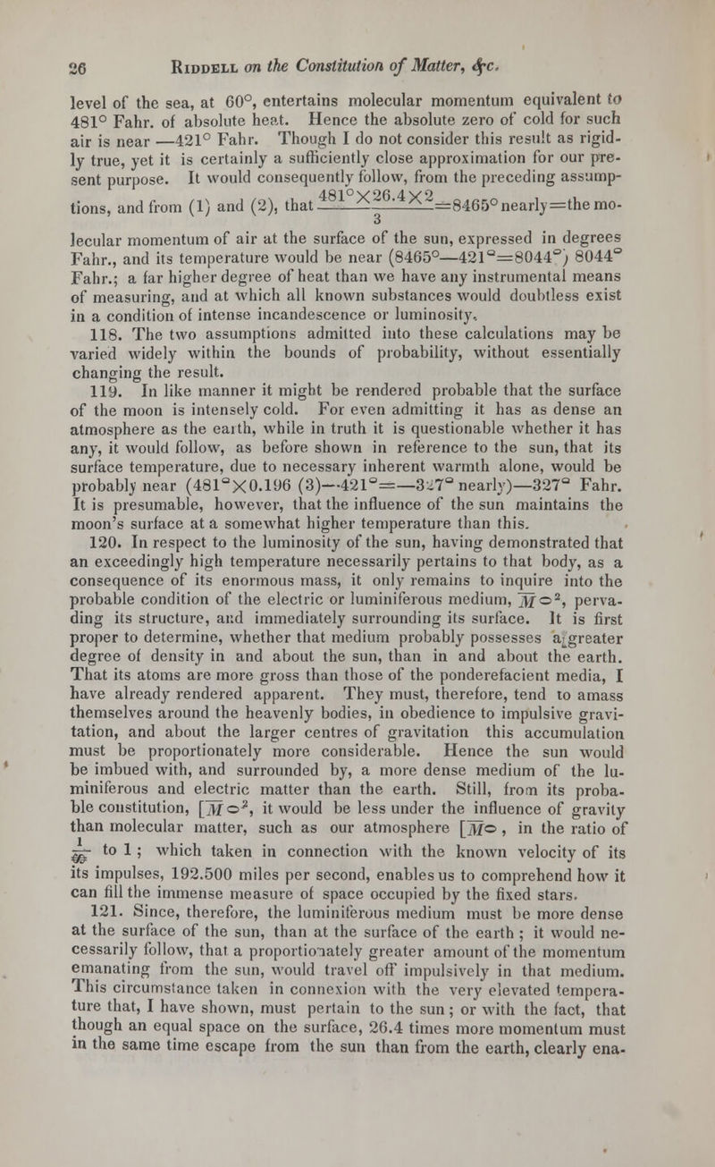 level of the sea, at 60°, entertains molecular momentum equivalent to 481° Fahr. of absolute heat. Hence the absolute zero of cold for such air is near —421° Fahr. Though I do not consider this result as rigid- ly true, yet it is certainly a sufficiently close approximation for our pre- sent purpose. It would consequently follow, from the preceding assump- tions, and from (1) and (2), that 2^_*^Z*f=8465° nearly=the mo- lecular momentum of air at the surface of the sun, expressed in degrees Fahr., and its temperature would be near (8465°—421 Q=8044'=; 8044° Fahr.; a far higher degree of heat than we have any instrumental means of measuring, and at which all known substances would doubtless exist in a condition of intense incandescence or luminosity, 118. The two assumptions admitted into these calculations may be varied widely within the bounds of probability, without essentially changing the result. 119. In like manner it might be rendered probable that the surface of the moon is intensely cold. For even admitting it has as dense an atmosphere as the eaith, while in truth it is questionable whether it has any, it would follow, as before shown in reference to the sun, that its surface temperature, due to necessary inherent warmth alone, would be probablvnear (481aX0.196 (3)—421°=—3^7° nearly)—327° Fahr. It is presumable, however, that the influence of the sun maintains the moon's surface at a somewhat higher temperature than this. 120. In respect to the luminosity of the sun, having demonstrated that an exceedingly high temperature necessarily pertains to that body, as a consequence of its enormous mass, it only remains to inquire into the probable condition of the electric or luminiferous medium, ~M<z>2, perva- ding its structure, and immediately surrounding its surface. It is first proper to determine, whether that medium probably possesses a^greater degree of density in and about the sun, than in and about the earth. That its atoms are more gross than those of the ponderefacient media, I have already rendered apparent. They must, therefore, tend to amass themselves around the heavenly bodies, in obedience to impulsive gravi- tation, and about the larger centres of gravitation this accumulation must be proportionately more considerable. Hence the sun would be imbued with, and surrounded by, a more dense medium of the lu- miniferous and electric matter than the earth. Still, from its proba- ble constitution, [m©*, it would be less under the influence of gravity than molecular matter, such as our atmosphere [jjfo , in the ratio of ^g- to 1; which taken in connection with the known velocity of its its impulses, 192.500 miles per second, enables us to comprehend how it can fill the immense measure of space occupied by the fixed stars. 121. Since, therefore, the luminiferous medium must be more dense at the surface of the sun, than at the surface of the earth ; it would ne- cessarily follow, that a proportionately greater amount of the momentum emanating from the sun, would travel off impulsively in that medium. This circumstance taken in connexion with the very elevated tempera- ture that, I have shown, must pertain to the sun; or with the fact, that though an equal space on the surface, 26.4 times more momentum must in the same time escape from the sun than from the earth, clearly ena-