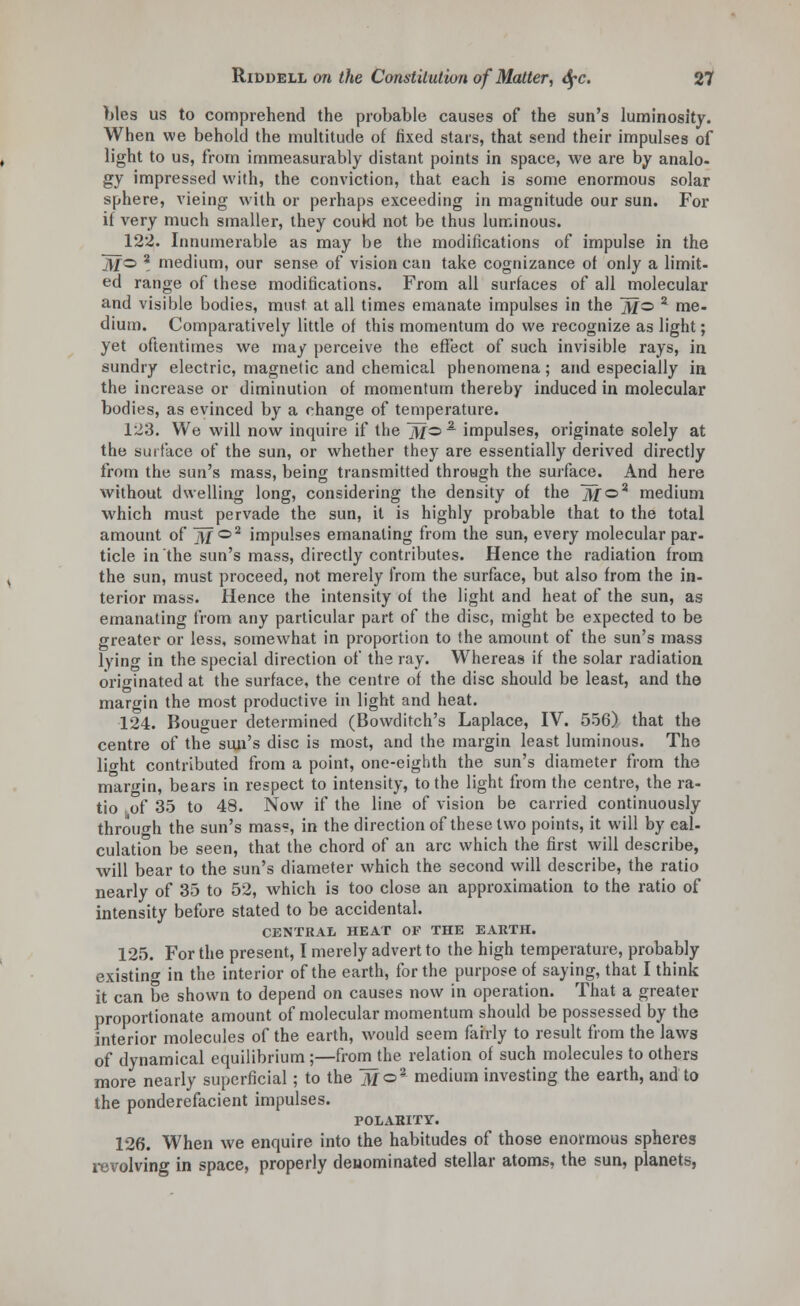 bles us to comprehend the probable causes of the sun's luminosity. When we behold the multitude of fixed stars, that send their impulses of light to us, from immeasurably distant points in space, we are by analo- gy impressed with, the conviction, that each is some enormous solar sphere, vieing with or perhaps exceeding in magnitude our sun. For if very much smaller, they couW not be thus luminous. 122. Innumerable as may be the modifications of impulse in the jV/o % medium, our sense of vision can take cognizance of only a limit- ed range of these modifications. From all surfaces of all molecular and visible bodies, must at all times emanate impulses in the ]y/o z me- dium. Comparatively little of this momentum do we recognize as light; yet oftentimes we may perceive the effect of such invisible rays, in sundry electric, magnetic and chemical phenomena; and especially in the increase or diminution of momentum thereby induced in molecular bodies, as evinced by a change of temperature. 123. We will now inquire if the fo1 impulses, originate solely at the surface of the sun, or whether they are essentially derived directly from the sun's mass, being transmitted through the surface. And here without dwelling long, considering the density of the jjf©a medium which must pervade the sun, it is highly probable that to the total amount of 3/°2 impulses emanating from the sun, every molecular par- ticle in the sun's mass, directly contributes. Hence the radiation from the sun, must proceed, not merely from the surface, but also from the in- terior mass. Hence the intensity of the light and heat of the sun, as emanating from any particular part of the disc, might be expected to be greater or less, somewhat in proportion to the amount of the sun's mass lying in the special direction of the ray. Whereas if the solar radiation originated at the surface, the centre of the disc should be least, and the margin the most productive in light and heat. 124. Bouguer determined (Bowditch's Laplace, IV. 556) that the centre of the sun's disc is most, and the margin least luminous. The lio-ht contributed from a point, one-eighth the sun's diameter from the margin, bears in respect to intensity, to the light from the centre, the ra- tio of 35 to 48. Now if the line of vision be carried continuously through the sun's mas?, in the direction of these two points, it will by cal- culation be seen, that the chord of an arc which the first will describe, will bear to the sun's diameter which the second will describe, the ratio nearly of 35 to 52, which is too close an approximation to the ratio of intensity before stated to be accidental. CENTRAL HEAT OF THE EARTH. 125. For the present, I merely advert to the high temperature, probably existing in the interior of the earth, for the purpose of saying, that I think it can be shown to depend on causes now in operation. That a greater proportionate amount of molecular momentum should be possessed by the interior molecules of the earth, would seem fairly to result from the laws of dynamical equilibrium ;—from the relation of such molecules to others more nearly superficial; to the foa medium investing the earth, and to the ponderefacient impulses. POLARITY. 126. When we enquire into the habitudes of those enormous spheres revolving in space, properly deuominated stellar atoms, the sun, planets,