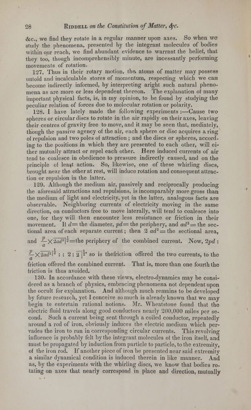 &c, we find they rotate in a regular manner upon axes. So when wo study the phenomena, presented by the integrant molecules of bodies within our reach, we find abundant evidence to warrant the belief, that they too, though incomprehensibly minute, are incessantly performing movements of rotation. 127. Thus in their rotary motion, the, atoms of matter may possess untold and incalculable stores of momentum, respecting which we can become indirectly informed, by interpreting aright such natural pheno- mena as are more or less dependent thereon. The explanation of many important physical facts, is, in my opinion, to be found by studying the peculiar relation of forces due to molecular rotation or polarity. 128. I have lately made the following experiments :—Cause two spheres or circular discs to rotate in the air rapidly on their axes, leaving their centres of gravity free to move, and it may be seen that, mediately, though the passive agency of the air, each sphere or disc acquires a ring of repulsion and two poles of attraction ; and the discs or spheres, accord- ing to the positions in which they are presented to each other, will ei- ther mutually attract or repel each other. Here induced currents of air tend to coalesce in obedience to pressure indirectly caused, and on the principle of least action. So, likewise, one of these whirling discs, brought near the other at rest, will induce rotation and consequent attrac- tion or repulsion in the latter. 129. Although the medium air, passively and reciprocally producing the aforesaid attractions and repulsions, is incomparably more gross than the medium of light and electricity, yet in the latter, analogous facts are observable. Neighboring currents of electricity moving in the same direction, on conductors free to move laterally, will tend to coalesce into one, for they will then encounter less resistance or friction in their movement. If d= the diameter, pd= the periphery, and ad2= the sec- tional area of each separate current; then 2ad2=the sectional area, and — XSacT''| ^ =the periphery of the combined current. Now, 2pd : —X2ad2l5 : : 2: 2~N' so is thefriction offered the two currents, to the a ' friction offered the combined current. That is, more than one fourth the friction is thus avoided. 130. In accordance with these views, electro-dynamics may be consi- dered as a branch of physics, embracing phenomena not dependent upon the occult for explanation. And although much remains to be developed by future research, yet I conceive so much is already known that we may begin to entertain rational notions. Mr. Wheatstone found that the electric fluid travels along good conductors nearly 200,000 miles per se- cond. Such a current being sent through a coiled conductor, repeatedly around a rod of iron, obviously induces the electric medium which per- vades the iron to run in corresponding circular currents. This revolving influence is probably felt by the integrant molecules of the iron itself, and must be propagated by induction from particle to particle, to the extremity, of the iron rod. If another piece of iron be presented near said extremity a similar dynamical condition is induced therein in like manner. And as, by the experiments with the whirling discs, we know that bodies ro- tating on axes that nearly correspond in place and direction, mutually