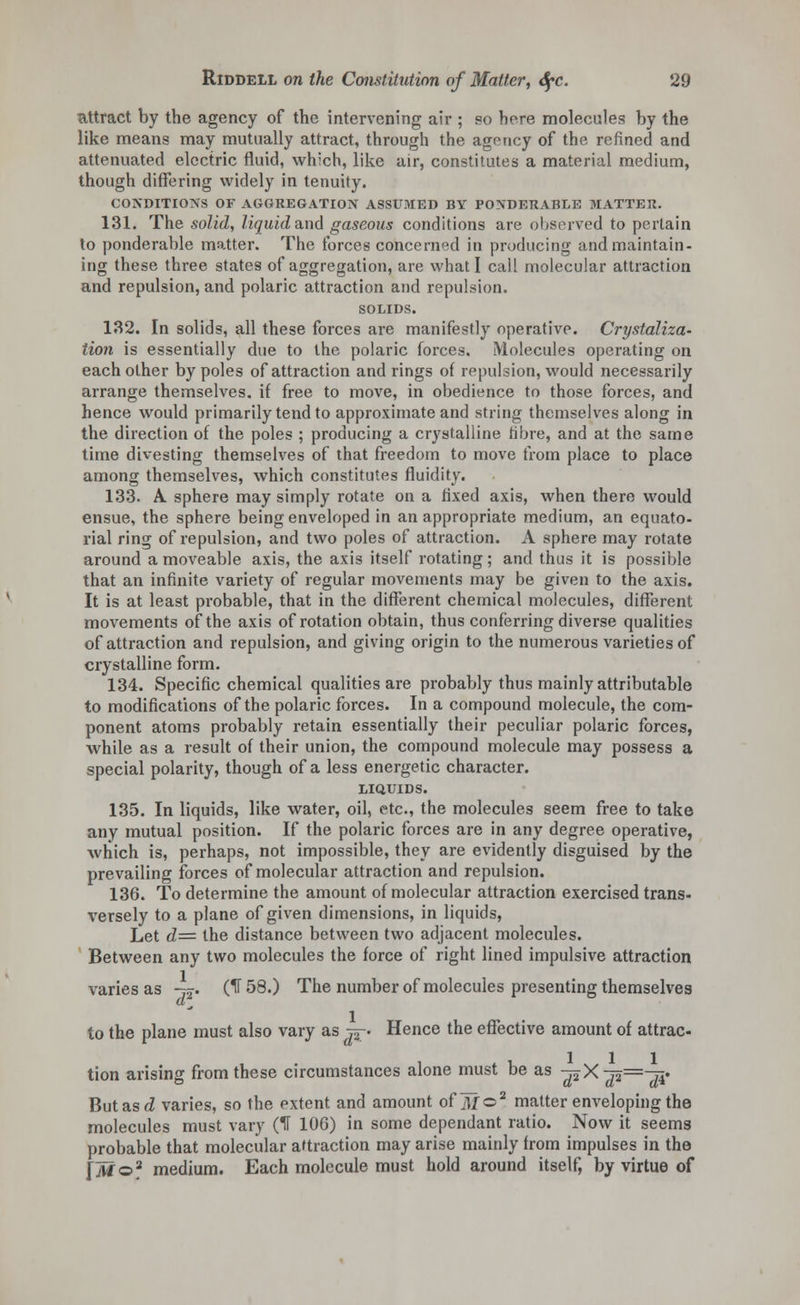 attract by the agency of the intervening air ; so here molecules by the like means may mutually attract, through the agency of the refined and attenuated electric fluid, which, like air, constitutes a material medium, though differing widely in tenuity. CONDITIONS OF AGGREGATION ASSUMED BY PONDERABLE MATTER. 131. The solid, liquid and gaseous conditions are observed to pertain to ponderable matter. The forces concerned in producing and maintain- ing these three states of aggregation, are what I call molecular attraction and repulsion, and polaric attraction and repulsion. SOLIDS. 132. In solids, all these forces are manifestly operative. Crystaliza- tion is essentially due to the polaric forces. Molecules operating on each other by poles of attraction and rings of repulsion, would necessarily arrange themselves, if free to move, in obedience to those forces, and hence would primarily tend to approximate and string themselves along in the direction of the poles ; producing a crystalline fibre, and at the same time divesting themselves of that freedom to move from place to place among themselves, which constitutes fluidity. 133. A. sphere may simply rotate on a fixed axis, when there would ensue, the sphere being enveloped in an appropriate medium, an equato- rial ring of repulsion, and two poles of attraction. A sphere may rotate around a moveable axis, the axis itself rotating; and thus it is possible that an infinite variety of regular movements may be given to the axis. It is at least probable, that in the different chemical molecules, different movements of the axis of rotation obtain, thus conferring diverse qualities of attraction and repulsion, and giving origin to the numerous varieties of crystalline form. 134. Specific chemical qualities are probably thus mainly attributable to modifications of the polaric forces. In a compound molecule, the com- ponent atoms probably retain essentially their peculiar polaric forces, while as a result of their union, the compound molecule may possess a special polarity, though of a less energetic character. LIQUIDS. 135. In liquids, like water, oil, etc., the molecules seem free to take any mutual position. If the polaric forces are in any degree operative, which is, perhaps, not impossible, they are evidently disguised by the prevailing forces of molecular attraction and repulsion. 136. To determine the amount of molecular attraction exercised trans- versely to a plane of given dimensions, in liquids, Let d== the distance between two adjacent molecules. Between any two molecules the force of right lined impulsive attraction varies as -^. (IT 58.) The number of molecules presenting themselves to the plane must also vary as tt- Hence the effective amount of attrac- tion arising from these circumstances alone must be as ^X^=-r4. But as d varies, so the extent and amount of AT©2 matter enveloping the molecules must vary (IT 106) in some dependant ratio. Now it seems probable that molecular attraction may arise mainly from impulses in the [iv?©2 medium. Each molecule must hold around itself, by virtue of