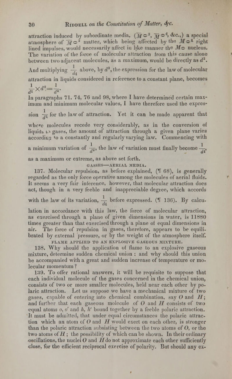 attraction induced by subordinate media, (M©3, ]jf ©4> &c.,) a special atmosphere of iifo2 matter, which being affected by the Mo2- right lined impulses, would necessarily affect in like manner the M<z> nucleus. The variation of the force of molecular attraction from this cause alone between two adjacent molecules, as a maximum, would be directly as d2. And multiplying -=- above, by d2, the expression for the law of molecular attraction in liquids considered in reference to a constant plane, becomes 1 o_ 1 In paragraphs 71. 74. 76 and 98, where I have determined certain max- imum and minimum molecular values, I have therefore used the expres- sion -j2 for the law of attraction. Yet it can be made apparent that where molecules recede very considerably, as in the conversion of liquids io gases, the amount of attraction through a given plane varies according *o a constantly and regularly varying law. Commencing with a minimum variation of -&, the law of variation must finally become —, as a maximum or extreme, as above set forth. GASSES AERIAL MEDIA. 137. Molecular repulsion, as before explained, (1f 68), is generally regarded as the only force operative among the molecules of aerial fluids. It seems a very fair inference, however, that molecular attraction does act, though in a very feeble and inappreciable degree, which accords with the law of its variation, — before expressed. (H 136). By calcu- lation in accordance with this law, the force of molecular attraction, as exercised through a plane of given dimensions in water, is 11880 times greater than that exercised through a plane of equal dimensions in air. The force of repulsion in gases, therefore, appears to be equili- brated by external pressure, or by the weight of the atmosphere itself. FLAME APPLIED TO AN EXPLOSIVE GASEOUS MIXTURE. 138. Why should the application of flame to an explosive gaseous mixture, determine sudden chemical union : and why should this union be accompanied with a great and sudden increase of temperature or mo- lecular momentum ? 139. To offer rational answers, it will be requisite to suppose that each individual molecule of the gases concerned in the chemical union, consists of two or more smaller molecules, held near each other by po- laric attraction. Let us suppose we have a mechanical mixture of two gases, capable of entering into chemical combination, say O and H; and further that each gaseous molecule of O and H consists of two equal atoms o, o' and h, h' bound together by a feeble polaric attraction. It must be admitted, that under equal circumstances the polaric attrac- tion which an atom of O and H would exert on each other, is stronger than the polaric attraction subsisting between the two atoms of O, or the two atoms of H ; the possibility of which can be shown. In their ordinary oscillations, the nuclei O and if do not approximate each other sufficiently close, for the efficient reciprocal exercise of polarity. But should any ex-