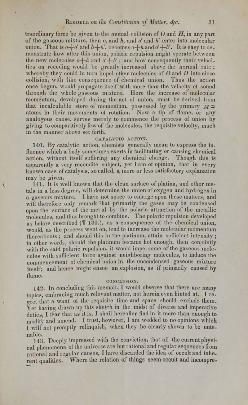 traordinary force be given to the mutual collision of O and H, in any part of the gaseous mixture, then o, and h, and o' and h' enter into molecular union. That is o-j-o' and h-\-h', becomes o-\-h and o'-\-h'. It is easy to de- monstrate how alter this union, polaric repulsion might operate between the new molecules o-\-h and o'-\-h'; and how consequently their veloci- ties on receding would be greatly increased above the normal rate ; whereby they could in turn impel other molecules of O and H into close collision, with like consequence of chemical union. Thus the action once begun, would propagate itself with more than the velocity of sound through the whole gaseous mixture. Here the increase of molecular momentum, developed during the act of union, must be derived from that incalculable store of momentum, possessed by the primary jj/o atoms in tbeir movements ot rotation. Now a tip of flame, or any analogous cause, serves merely to commence the process of union by giving tocomparitively few of the molecules, the requisite velocity, much in the manner above set forth. CATALYTIC ACTION. 140. By catalytic action, chemists generally mean to express the in- fluence which a body sometimes exerts in facilitating or causing chemical action, without itself suffering any chemical change. Though this is apparently a very recondite subject, yet I am of opinion, that in every known case of catalysis, so called, a more or less satisfactory explanation may be given. 141. It is well known that the clean surface of platina, and other me- tals in a less degree, will determine the union of oxygen and hydrogen in a gaseous mixture. I have not space to enlarge upon these matters, and will therefore only remark lhat primarily the gases may be condensed upon the surface of the met al by the polaric attraction of the metallic molecules, and thus brought to combine. The polaric repulsion developed as before described (II 139.), as a. consequence of the chemical union, would, as the process went on, tend to increase the molecular momentum thereabouts ; and should this in the platinum, attain sufficient intensity ; in other words, should the platinum became hot enough, then conjointly with the said polaric repulsion, it would impel some of the gaseous mole- cules with sufficient force against neighboring molecules, to induce the commencement of chemical union in the uncondensed gaseous mixture itself; and hence might ensue an explosion, as if primarily caused by flame. CONCLUSION. 142. In concluding this memoir, I would observe that there are many topics, embracing much relevant matter, not herein even hinted at. I re- gret that a want ot the requisite time and space should exclude them. Yet having drawn up this sketch in the midst of diverse and imperative duties, I fear that as it is, I shall hereafter find in it more than enough to modify and amend. I trust, however, I am wedded to no opinions which I will not promptly relinquish, when they be clearly shown to be unte- nable. 143. Deeply impressed with the conviction, that all the current physi- cal phenomena of the universe are but rational and regular sequences from rational and regular causes, I have discarded the idea of occult and inhe- rent qualities. Where the relation of things seem occult and incompre-