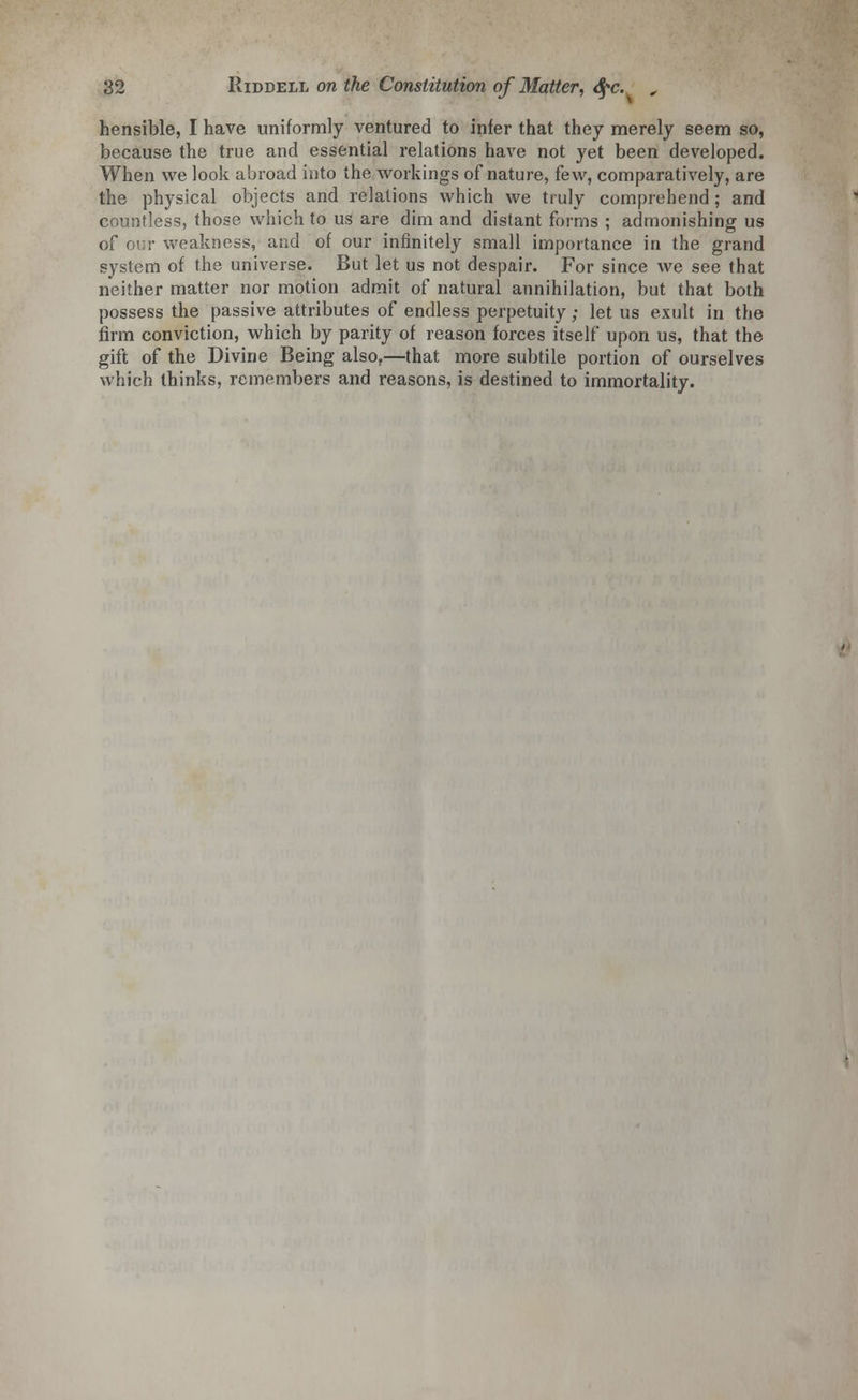 hensible, I have uniformly ventured to infer that they merely seem so, because the true and essential relations have not yet been developed. When we look abroad into the workings of nature, kw, comparatively, are the physical objects and relations which we truly comprehend ; and countless, those which to us are dim and distant forms ; admonishing us of our weakness, and of our infinitely small importance in the grand system of the universe. But let us not despair. For since we see that neither matter nor motion admit of natural annihilation, but that both possess the passive attributes of endless perpetuity; let us exult in the firm conviction, which by parity of reason forces itself upon us, that the gift of the Divine Being also,—that more subtile portion of ourselves which thinks, remembers and reasons, is destined to immortality.