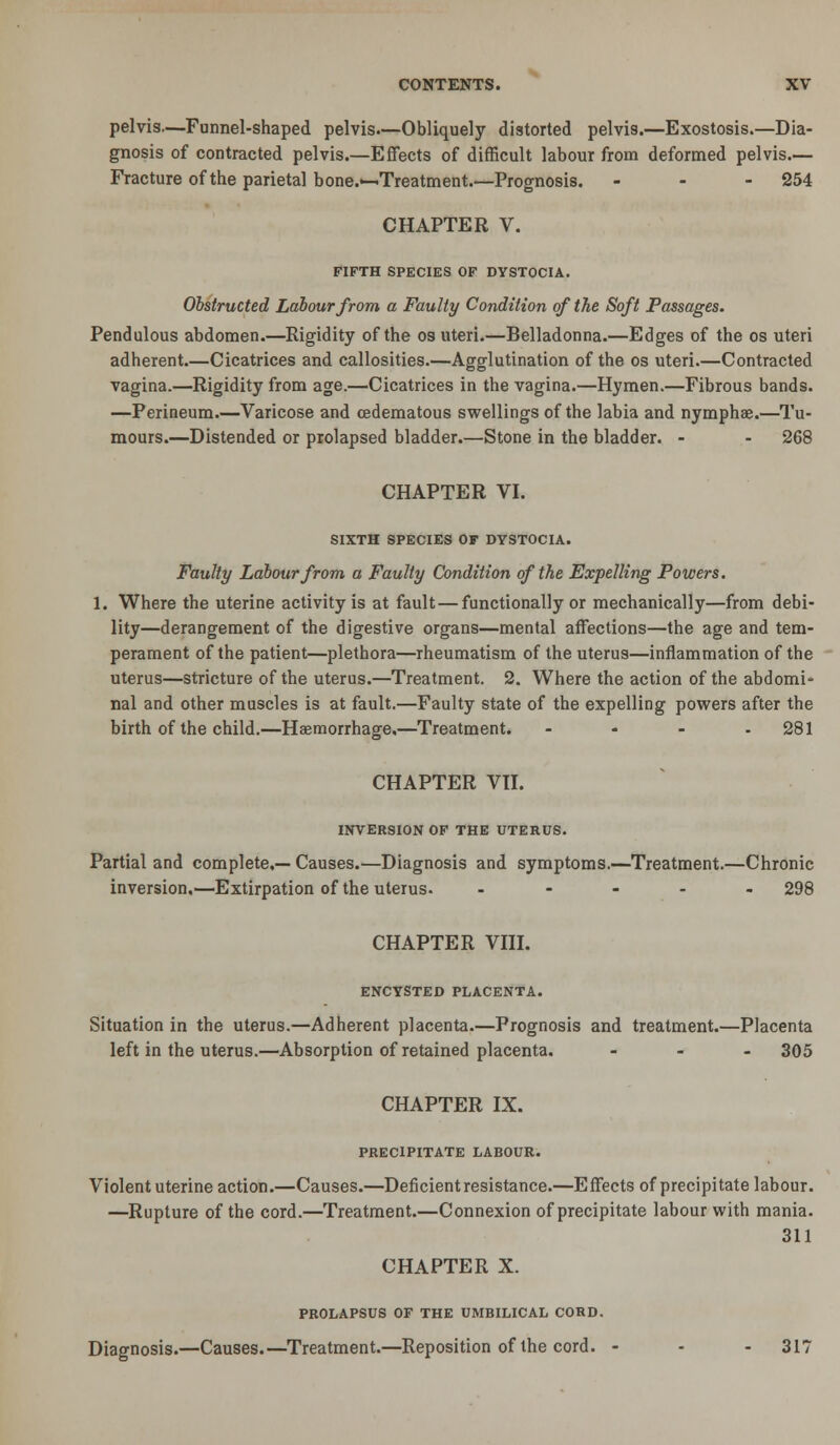 pelvis—Funnel-shaped pelvis.—Obliquely distorted pelvis.—Exostosis.—Dia- gnosis of contracted pelvis.—Effects of difficult labour from deformed pelvis.— Fracture of the parietal bone.^Treatment.—Prognosis. - - - 254 CHAPTER V. FIFTH SPECIES OF DYSTOCIA. Obstructed Labour from a Faulty Condition of the Soft Passages. Pendulous abdomen.—Rigidity of the os uteri.—Belladonna.—Edges of the os uteri adherent.—Cicatrices and callosities.—Agglutination of the os uteri.—Contracted vagina.—Rigidity from age.—Cicatrices in the vagina.—Hymen.—Fibrous bands. —Perineum.—Varicose and (Edematous swellings of the labia and nymphae.—Tu- mours.—Distended or prolapsed bladder.—Stone in the bladder. - - 268 CHAPTER VI. SIXTH SPECIES OF DYSTOCIA. Faulty Labour from a Faulty Condition of the Expelling Powers. 1. Where the uterine activity is at fault—functionally or mechanically—from debi- lity—derangement of the digestive organs—mental affections—the age and tem- perament of the patient—plethora—rheumatism of the uterus—inflammation of the uterus—stricture of the uterus.—Treatment. 2. Where the action of the abdomi* nal and other muscles is at fault.—Faulty state of the expelling powers after the birth of the child.—Haemorrhage,—Treatment. - - - - 281 CHAPTER Vn. INVERSION OF THE UTERUS. Partial and complete,— Causes.—Diagnosis and symptoms.—Treatment.—Chronic inversion,—Extirpation of the uterus. . - . . , 298 CHAPTER Vni. ENCYSTED PLACENTA. Situation in the uterus.—Adherent placenta.—Prognosis and treatment.—Placenta left in the uterus.—Absorption of retained placenta. - - . 305 CHAPTER IX. PRECIPITATE LABOUR. Violent uterine action.—Causes.—Deficient resistance.—Effects of precipitate labour. —Rupture of the cord.—Treatment.—Connexion of precipitate labour with mania. 311 CHAPTER X. PROLAPSUS OF THE UMBILICAL CORD. Diagnosis.—Causes.—^Treatment.—Reposition of the cord. - - - 317