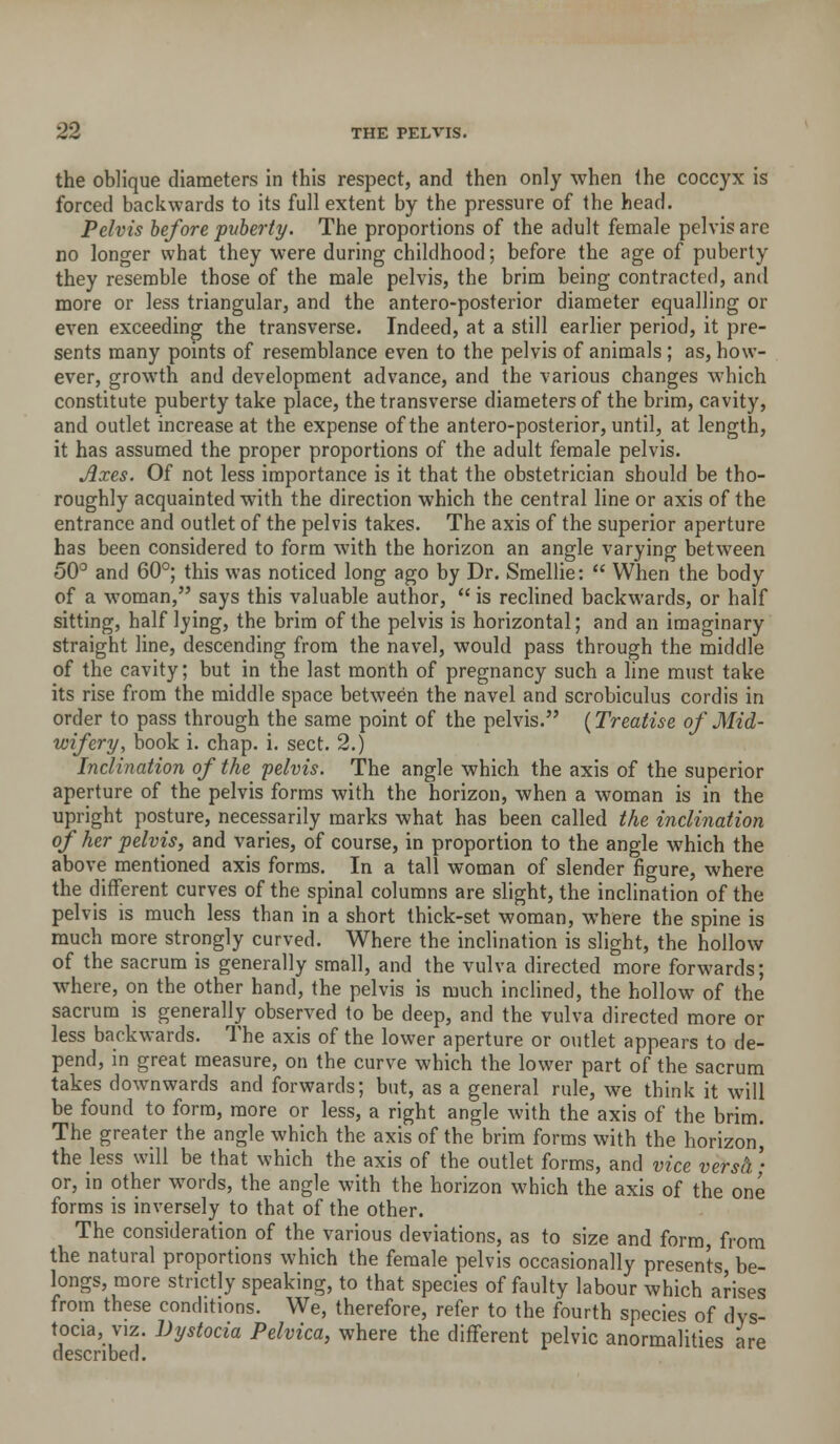 the oblique diameters in this respect, and then only when the coccyx is forced backwards to its full extent by the pressure of the head. Pelvis before puberty. The proportions of the adult female pelvis are no longer what they were during childhood; before the age of puberty they resemble those of the male pelvis, the brim being contracted, and more or less triangular, and the antero-posterior diameter equalling or even exceeding the transverse. Indeed, at a still earlier period, it pre- sents many pomts of resemblance even to the pelvis of animals; as, how- ever, growth and development advance, and the various changes which constitute puberty take place, the transverse diameters of the brim, cavity, and outlet increase at the expense of the antero-posterior, until, at length, it has assumed the proper proportions of the adult female pelvis. Axes. Of not less importance is it that the obstetrician should be tho- roughly acquainted with the direction which the central line or axis of the entrance and outlet of the pelvis takes. The axis of the superior aperture has been considered to form with the horizon an angle varying between 50° and 60°; this was noticed long ago by Dr. Smellie:  When the body of a woman, says this valuable author,  is reclined backwards, or half sitting, half lying, the brim of the pelvis is horizontal; and an imaginary straight line, descending from the navel, would pass through the middle of the cavity; but in the last month of pregnancy such a line must take its rise from the middle space between the navel and scrobiculus cordis in order to pass through the same point of the pelvis. {Treatise of Mid- wifery, book i. chap. i. sect. 2.) Inclination of the pelvis. The angle which the axis of the superior aperture of the pelvis forms with the horizon, when a woman is in the upright posture, necessarily marks what has been called the inclination of her pelvis, and varies, of course, in proportion to the angle which the above mentioned axis forms. In a tall woman of slender figure, where the different curves of the spinal columns are slight, the inclination of the pelvis is much less than in a short thick-set woman, where the spine is much more strongly curved. Where the inclination is slight, the hollow of the sacrum is generally small, and the vulva directed more forwards; where, on the other hand, the pelvis is much inclined, the hollow of the sacrum is generally observed to be deep, and the vulva directed more or less backwards. The axis of the lower aperture or outlet appears to de- pend, in great measure, on the curve which the lower part of the sacrum takes downwards and forwards; but, as a general rule, we think it will be found to form, more or less, a right angle with the axis of the brim. The greater the angle which the axis of the brim forms with the horizonj the less will be that which the axis of the outlet forms, and vice versh- or, in other words, the angle with the horizon which the axis of the one forms is inversely to that of the other. The consideration of the various deviations, as to size and form, from the natural proportions which the female pelvis occasionally presents be- longs, more strictly speaking, to that species of faulty labour which arises from these conditions. We, therefore, refer to the fourth species of dys- tocia, VIZ. Dystocia Pelvica, where the different pelvic anormalities are described.