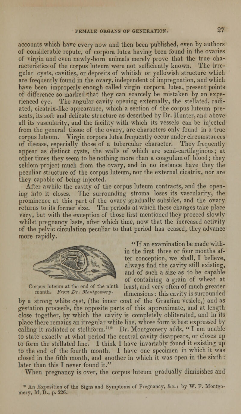 accounts which have every now and then been published, even by authors of considerable repute, of corpora lutea having been found in the ovaries of virgin and even newly-born animals merely prove that the true cha- racteristics of the corpus luteum were not sufficiently known. The irre- gular cysts, cavities, or deposits of whitish or yellowish structure which are frequently found in the ovary, independent of impregnation, and which have been improperly enough called virgin corpora lutea, present points of difference so marked that they can scarcely be mistaken by an expe- rienced eye. The angular cavity opening externally, the stellated, radi- ated, cicatrix-like appearance, which a section of the corpus luteum pre- sents, its soft and delicate structure as described by Dr. Hunter, and above all its vascularity, and the facility with which its vessels can be injected from the general tissue of the ovary, are characters only found in a true corpus luteum. Virgin corpora lutea frequently occur under circumstances of disease, especially those of a tubercular character. They frequently appear as distinct cysts, the walls of which are semi-cartilaginous; at other times they seem to be nothing more than a coagulum of blood; they seldom project much from the ovary, and in no instance have they the peculiar structure of the corpus luteum, nor the external cicatrix, nor are they capable of being injected. After awhile the cavity of the corpus luteum contracts, and the open- ing into it closes. The surrounding stroma loses its vascularity, the prominence at this part of the ovary gradually subsides, and the ovary returns to its former size. The periods at which these changes take place vary, but with the exception of those first mentioned they proceed slowly ■whilst pregnancy lasts, after which time, now that the increased activity of the pelvic circulation peculiar to that period has ceased, they advance more rapidly.  If an examination be made with- in the first three or four months af- ter conception, we shall, I believe, always find the cavity still existing, and of such a size as 1o be capable of containing a grain of wheat at Corpus luteum at the end of the ninth least, and very often of much greater month. From Dr. Montgomery. dimensions: this cavity is surrounded by a strong white cyst, (the inner coat of the Graafian vesicle,) and as gestation proceeds, the opposite parts of this approximate, and at length close together, by which the cavity is completely obliterated, and in its place there remains an irregular white line, whose form is best expressed by calling it radiated or stelliform.* Dr. Montgomery adds,  I am unable to state exactly at what period the central cavity disappears, or closes up to form the stellated line. I think I have invariably found it existing up to the end of the fourth month. I have one specimen in which it was closed in the fifth month, and another in which it was open in the sixth: later than this I never found it. When pregnancy is over, the corpus luteum gradually diminishes and '^ An Exposition of the Signs and Symptoms of Pregnancy, &c.: by W. F. Montgo- mery, M. D., p. 226.