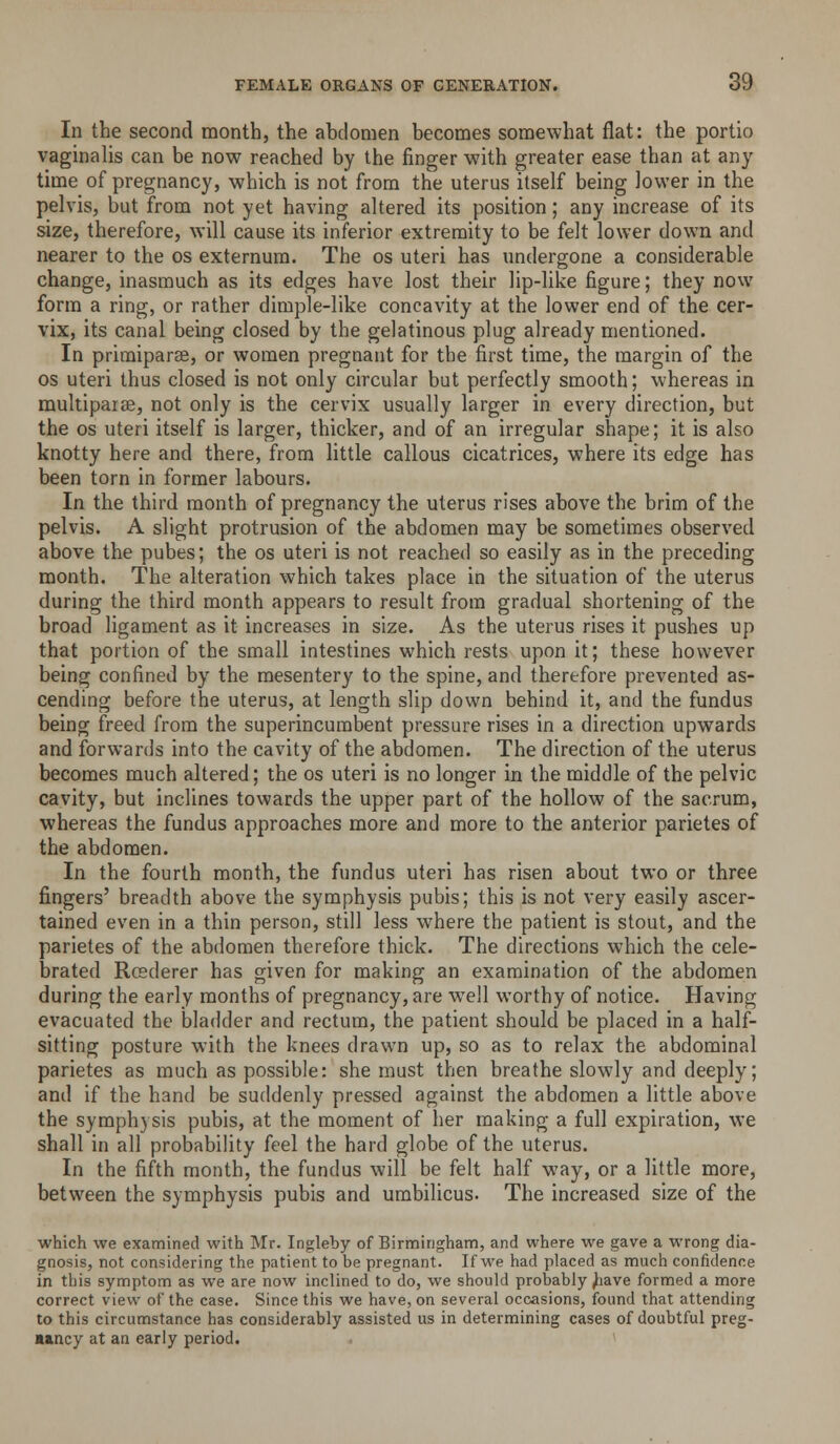 In the second month, the abdomen becomes somewhat flat: the portio vaginalis can be now reached by the finger with greater ease than at any time of pregnancy, which is not from the uterus itself being lower in the pelvis, but from not yet having altered its position; any increase of its size, therefore, will cause its inferior extremity to be felt lower down and nearer to the os externum. The os uteri has undergone a considerable change, inasmuch as its edges have lost their lip-like figure; they now form a ring, or rather dimple-like concavity at the lower end of the cer- vix, its canal being closed by the gelatinous plug already mentioned. In primiparse, or women pregnant for the first time, the margin of the OS uteri thus closed is not only circular but perfectly smooth; whereas in multipaise, not only is the cervix usually larger in every direction, but the OS uteri itself is larger, thicker, and of an irregular shape; it is also knotty here and there, from little callous cicatrices, where its edge has been torn in former labours. In the third month of pregnancy the uterus rises above the brim of the pelvis. A slight protrusion of the abdomen may be sometimes observed above the pubes; the os uteri is not reached so easily as in the preceding month. The alteration which takes place in the situation of the uterus during the third month appears to result from gradual shortening of the broad ligament as it increases in size. As the uterus rises it pushes up that portion of the small intestines which rests upon it; these however being confined by the mesentery to the spine, and therefore prevented as- cending before the uterus, at length slip down behind it, and the fundus being freed from the superincumbent pressure rises in a direction upwards and forwards into the cavity of the abdomen. The direction of the uterus becomes much altered; the os uteri is no longer in the middle of the pelvic cavity, but inclines towards the upper part of the hollow of the sacrum, whereas the fundus approaches more and more to the anterior parietes of the abdomen. In the fourth month, the fundus uteri has risen about two or three fingers' breadth above the symphysis pubis; this is not very easily ascer- tained even in a thin person, still less where the patient is stout, and the parietes of the abdomen therefore thick. The directions which the cele- brated Rcederer has given for making an examination of the abdomen during the early months of pregnancy, are well worthy of notice. Having evacuated the bladder and rectum, the patient should be placed in a half- sitting posture with the knees drawn up, so as to relax the abdominal parietes as much as possible: she must then breathe slowly and deeply; and if the hand be suddenly pressed against the abdomen a little above the symphysis pubis, at the moment of her making a full expiration, we shall in all probability feel the hard globe of the uterus. In the fifth month, the fundus will be felt half way, or a little more, between the symphysis pubis and umbilicus. The increased size of the which we examined with Mr. Ingleby of Birmingham, and where we gave a wrong dia- gnosis, not considering the patient to be pregnant. If we had placed as much confidence in this symptom as we are now inclined to do, we should probably ^lave formed a more correct view of the case. Since this we have, on several occasions, found that attending to this circumstance has considerably assisted us in determining cases of doubtful preg- «»ncy at an early period.