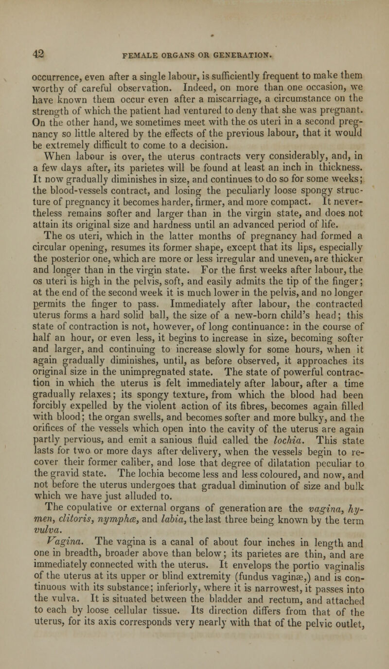 occurrence, even after a single labour, is sufficiently frequent to make them worthy of careful observation. Indeed, on more than one occasion, we have known them occur even after a miscarriage, a circumstance on the strength of which the patient had ventured to deny that she was pregnant. On the other hand, we sometimes meet with the os uteri in a second preg- nancy so little altered by the effects of the previous labour, that it would be extremely difficult to come to a decision. When labour is over, the uterus contracts very considerably, and, in a few days after, its parietes will be found at least an inch in thickness. It now gradually diminishes in size, and continues to do so for some weeks; the blood-vessels contract, and losing the peculiarly loose spongy struc- ture of pregnancy it becomes harder, firmer, and more compact. It never- theless remains softer and larger than in the virgin state, and does not attain its original size and hardness until an advanced period of life. The OS uteri, which in the latter months of pregnancy had formed a circular opening, resumes its former shape, except that its lips, especially the posterior one, which are more or less irregular and uneven, are thicker and longer than in the virgin state. For the first weeks after labour, the OS uteri is high in the pelvis, soft, and easily admits the tip of the finger; at the end of the second week it is much lower in the pelvis, and no longer permits the finger to pass. Immediately after labour, the contracted uterus forms a hard solid ball, the size of a new-born child's head; this state of contraction is not, however, of long continuance: in the course of half an hour, or even less, it begins to increase in size, becoming softer and larger, and continuing to increase slowly for some hours, when it again gradually diminishes, until, as before observed, it approaches its original size in the unimpregnated state. The state of powerful contrac- tion in which the uterus is felt immediately after labour, after a time gradually relaxes; its spongy texture, from which the blood had been forcibly expelled by the violent action of its fibres, becomes again filled with blood; the organ swells, and becomes softer and more bulky, and the orifices of the vessels which open into the cavity of the uterus are again partly pervious, and emit a sanious fluid called the lochia. This state lasts for two or more days after delivery, when the vessels begin to re- cover their former caliber, and lose that degree of dilatation peculiar to the gravid state. The lochia become less and less coloured, and now, and not before the uterus undergoes that gradual diminution of size and bulk which we have just alluded to. The copulative or external organs of generation are the vagina, hy- men, clitoris, nymphcB, and labia, the last three being known by the term vulva. Vagina. The vagina is a canal of about four inches in length and one in breadth, broader above than below; its parietes are thin, and are immediately connected with the uterus. It envelops the portio vaginalis of the uterus at its upper or blind extremity (fundus vaginae,) and is con- tinuous with its substance; inferiorly, where it is narrowest, it passes into the vulva. It is situated between the bladder and rectum, and attached to each by loose cellular tissue. Its direction differs from that of the uterus, for its axis corresponds very nearly with that of the pelvic outlet,