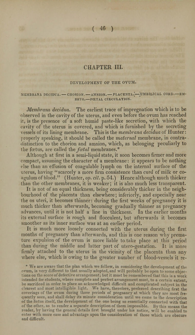 CHAPTER III. DEVELOPMENT OF THE OVUM. MEMBRANA DECIDUA. — CHORION.—AMNION. — PLACENTA.]—UMBILICAL CORD.—EM- BRYO.—FCETAL CIRCULATION. Memhrana decidua. The earliest trace of impregnation -which is to be observed in the cavity of the uterus, and even before the ovum has reached it, is the presence of a soft humid paste-Uke secretion, with which the cavity of the uterus is covered, and which is furnished by the secreting vessels of its lining membrane. This is the memhrana decidua of Hunter: properly speaking, it should be called the maternal membrane, in contra- distinction to the chorion and amnion, which, as belonging peculiarly to the foetus, are called the fcetal membranes.* Although at first in a semi-liquid state, it soon becomes firmer and more compact, assuming the character of a membrane: it appears to be nothing else than an effusion of coagulable lymph on the internal surface of the uterus, having scarcely a more firm consistence than curd of milk or co- agulum of blood. (Hunter, op. cit. p. 54.) Hence although much thicker than the other membranes, it is weaker; it is also much less transparent. It is not of an equal thickness, being considerably thicker in the neigh- bourhood of the placenta than elsewhere; inferiorly, and especially near the OS uteri, it becomes thinner: during the first weeks of pregnancy it is much thicker than afterwards, becoming gradually thinner as pregnancy advances, until it is not half a line in thickness. In the earlier months its external surface is rough and flocculent, but afterwards it becomes smoother as its inner surface was at an earlier period. It is much more loosely connected with the uterus during the first months of pregnancy than afterwards, and this is one reason why prema- ture expulsion of the ovum is more liable to take place at this period than during the middle and latter part of utero-gestation. It is more firmly attached to the uterus in the vicinity of the placenta than any where else, which is owing to the greater number of blood-vessels it re- • We are aware that the plan which we follow, in considering the development of the ovum, is very different to that usually adopted, and will probably be open to some objec- tions on the score of defective arrangement; but it must be remembered that this is a work intended for students, where complete and perfect arrangement must, to a certain extent, be sacrificed in order to place an acknowledged difficult and complicated subject in the clearest and most intelligible light. We have, therefore, preferred describing first the coverings of the ovum during those periods of pregnancy at which they are most fre- quently seen, and shall delay its minute consideration until we come to the description of the fcetus itself, the development of the one being so essentially connected with that of the other, as to render a separate description of them impossible. By this means the reader, by having the general details first brought under his notice, will be enabled to enter with more ease and advantage upon the consideration of those which are obscure and difficult.