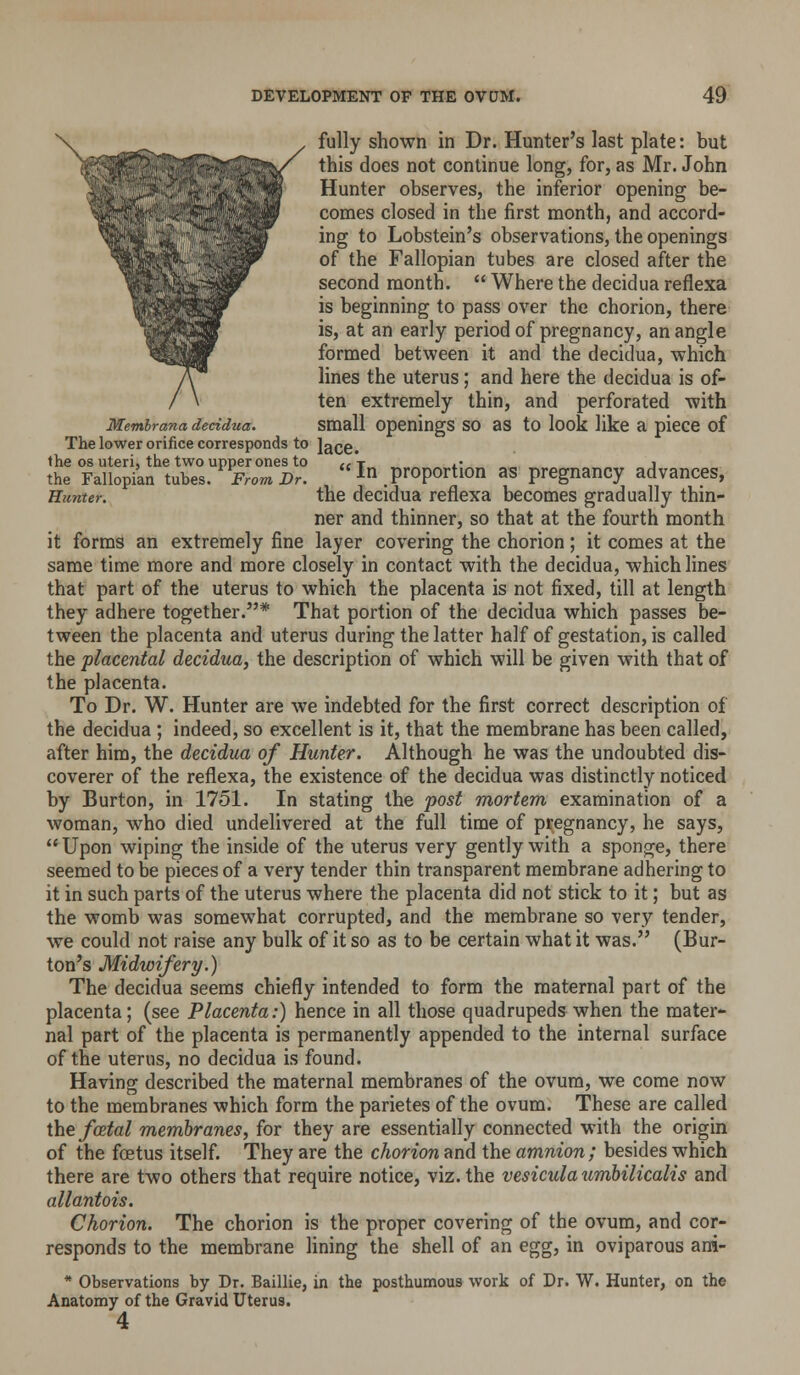 fully shown in Dr. Hunter's last plate: but this does not continue long, for, as Mr. John Hunter observes, the inferior opening be- comes closed in the first month, and accord- ing to Lobstein's observations, the openings of the Fallopian tubes are closed after the second month.  Where the decidua reflexa is beginning to pass over the chorion, there is, at an early period of pregnancy, an angle formed between it and the decidua, which lines the uterus; and here the decidua is of- ten extremely thin, and perforated with Memirana decidua. small Openings SO 38 to look like a piece of The lower orifice corresponds to Jace. Jhrr^Uo^an^tuTel^ PrVril! ,  In proportion as pregnancy advances, Hunter. the dccidua reflexa becomes gradually thin- ner and thinner, so that at the fourth month it forms an extremely fine layer covering the chorion; it comes at the same time more and more closely in contact with the decidua, which lines that part of the uterus to which the placenta is not fixed, till at length they adhere together.* That portion of the decidua which passes be- tween the placenta and uterus during the latter half of gestation, is called the placental decidua, the description of which will be given with that of the placenta. To Dr. W. Hunter are we indebted for the first correct description of the decidua ; indeed, so excellent is it, that the membrane has been called, after him, the decidua of Hunter. Although he was the undoubted dis- coverer of the reflexa, the existence of the decidua was distinctly noticed by Burton, in 1751. In stating the post mortem examination of a woman, who died undelivered at the full time of pregnancy, he says,  Upon wiping the inside of the uterus very gently with a sponge, there seemed to be pieces of a very tender thin transparent membrane adhering to it in such parts of the uterus where the placenta did not stick to it; but as the womb was somewhat corrupted, and the membrane so very tender, we could not raise any bulk of it so as to be certain what it was. (Bur- ton's Midwifery.) The decidua seems chiefly intended to form the maternal part of the placenta; (see Placenta:) hence in all those quadrupeds when the mater- nal part of the placenta is permanently appended to the internal surface of the uterus, no decidua is found. Having described the maternal membranes of the ovum, we come now to the membranes which form the parietes of the ovum. These are called the yce^a^ membranes, for they are essentially connected with the origin of the foetus itself. They are the chorion and the amnion; besides which there are two others that require notice, viz. the vesiculaumbilicalis and allantois. Chorion. The chorion is the proper covering of the ovum, and cor- responds to the membrane lining the shell of an egg, in oviparous ani- * Observations by Dr. Baillie, in the posthunnous work of Dr. W. Hunter, on the Anatomy of the Gravid Uterus. 4