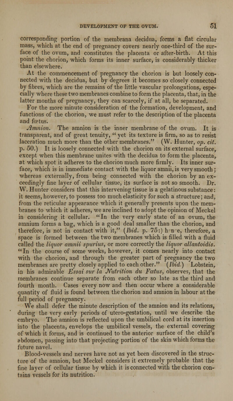 corresponding portion of the membrana decidua, forms a flat circular mass, which at the end of pregnancy covers nearly one-third of the sur- face of the ovum, and constitutes the placenta or after-birth. At this point the chorion, which forms its inner surface, is considerably thicker than elsewhere. At the commencement of pregnancy the chorion is but loosely con- nected with the decidua, but by degrees it becomes so closely connected by fibres, which are the remains of the little vascular prolongations, espe- cially where these two membranes combine to form the placenta, that, in the latter months of pregnancy, they can scarcely, if at all, be separated. For the more minute consideration of the formation, development, and functions of the chorion, we must refer to the description of the placenta and foetus. Amnion. The amnion is the inner membrane of the ovum. It is transparent, and of great tenuity,  yet its texture is firm, so as to resist laceration much more than the other membranes. (W. Hunter, op. cit. p. 50.) It is loosely connected with the chorion on its external surface, except when this membrane unites with the decidua to form the placenta, at which spot it adheres to the chorion much more firmly. Its inner sur- face, which is in immediate contact with the liquor amnii, is very smooth; whereas externally, from being connected with the chorion by an ex- ceedingly fine layer of cellular tissue, its surface is not so smooth. Dr. W. Hunter considers that this intervening tissue is a gelatinous substance: it seems, however, to possess too much elasticity for such a structure; and, from the reticular appearance which it generally presents upon the mem- branes to which it adheres, we are inclined to adopt the opinion of Meckel in considering it cellular. In the very early state of an ovum, the amnium forms a bag, which is a good deal smaller than the chorion, and therefore, is not in contact with it, {Ibid. p. 75:) h^n e, therefore, a space is formed between the two membranes which is filled with a fluid called the liquor amnii spurius, or more correctly the liquor allantoidis. In the course of some weeks, however, it comes nearly into contact with the chorion, and through the greater part of pregnancy the two membranes are pretty closely applied to each other. (Ibid.) Lobstein, in his admirable Essai sur la JVutrition du Fcetus, observes, that the membranes continue separate from each other so late as the third and fourth month. Cases every now and then occur where a considerable quantity of fluid is found between the chorion and amnion in labour at the full period of pregnancy. We shall defer the minute description of the amnion and its relations, during the very early periods of utero-gestation, until we describe the embryo. The amnion is reflected upon the umbilical cord at its insertion into the placenta, envelops the umbilical vessels, the external covering of which it forms, and is continued to the anterior surface of the child's abdomen, passing into that projecting portion of the skin which forms the future navel. Blood-vessels and nerves have not as yet been discovered in the struc- ture of the amnion, but Meckel considers it extremely probable that the fine layer of cellular tissue by which it is connected with the chorion con- tains vessels for its nutrition.