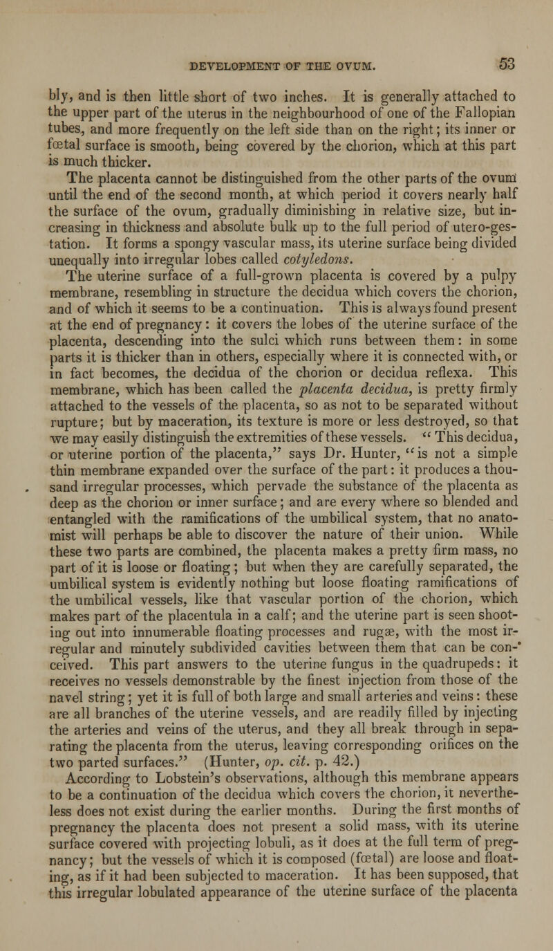 biy, and is then little short of two inches. It is generally attached to the upper part of the uterus in the neighbourhood of one of the Fallopian tubes, and more frequently on the left side than on the right; its inner or fcetal surface is smooth, being covered by the chorion, which at this part is much thicker. The placenta cannot be distinguished from the other parts of the ovum until the end of the second month, at which period it covers nearly half the surface of the ovum, gradually diminishing in relative size, but in- creasing in thickness and absolute bulk up to the full period of utero-ges- tation. It forms a spongy vascular mass, its uterine surface being divided unequally into irregular lobes called cotyledons. The uterine surface of a full-grown placenta is covered by a pulpy membrane, resembling in structure the decidua which covers the chorion, and of which it seems to be a continuation. This is always found present at the end of pregnancy: it covers the lobes of the uterine surface of the placenta, descending into the sulci which runs between them: in some parts it is thicker than in others, especially where it is connected with, or in fact becomes, the decidua of the chorion or decidua reflexa. This membrane, which has been called the placenta decidua, is pretty firmly attached to the vessels of the placenta, so as not to be separated without rupture; but by maceration, its texture is more or less destroyed, so that ■we may easily distinguish the extremities of these vessels.  This decidua, or uterine portion of the placenta, says Dr. Hunter, is not a simple thin membrane expanded over the surface of the part: it produces a thou- sand irregular processes, which pervade the substance of the placenta as deep as the chorion or inner surface; and are every where so blended and entangled with the ramifications of the umbilical system, that no anato- mist will perhaps be able to discover the nature of their union. While these two parts are combined, the placenta makes a pretty firm mass, no part of it is loose or floating; but when they are carefully separated, the umbiHcal system is evidently nothing but loose floating ramifications of the umbilical vessels, like that vascular portion of the chorion, which makes part of the placentula in a calf; and the uterine part is seen shoot- ing out into innumerable floating processes and rugae, with the most ir- regular and minutely subdivided cavities between them that can be con-* ceived. This part answers to the uterine fungus in the quadrupeds: it receives no vessels demonstrable by the finest injection from those of the navel string; yet it is full of both large and small arteries and veins: these are all branches of the uterine vessels, and are readily filled by injecting the arteries and veins of the uterus, and they all break through in sepa- rating the placenta from the uterus, leaving corresponding orifices on the two parted surfaces. (Hunter, op. cit. p. 42.) According to Lobstein's observations, although this membrane appears to be a continuation of the decidua which covers the chorion, it neverthe- less does not exist during the earlier months. During the first months of pregnancy the placenta does not present a sohd mass, with its uterine surface covered with projecting lobuli, as it does at the full term of preg- nancy; but the vessels of which it is composed (fffital) are loose and float- ing, as if it had been subjected to maceration. It has been supposed, that this irregular lobulated appearance of the uterine surface of the placenta