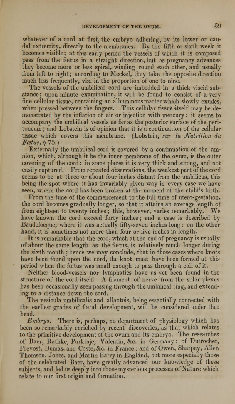 •whatever of a cord at first, the embryo adhering, by its lower or cau- dal extremity, directly to the membranes. By the fifth or sixth week it becomes visible; at this early period the vessels of which it is composed pass from the foetus in a straight direction, but as pregnancy advances they become more or less spiral, winding round each other, and usually from left to right; according to Meckel, they take the opposite direction much less frequently, viz. in the proportion of one to nine. The vessels of the umbilical cord are imbedded in a thick viscid sub- stance; upon minute examination, it will be found to consist of a very fine cellular tissue, containing an albuminous matter which slowly exudes, when pressed between the fingers. This cellular tissufe itself may be de- monstrated by the inflation of air or injection with mercury: it seems to accompany the umbilical vessels as far as the posterior surface of the peri- toneum ; and Lobstein is of opinion that it is a continuation of the cellular tissue which covers this membrane. (Lobstein, sur la JVutrition du Foetus, § 75.) Externally the umbilical cord is covered by a continuation of the am- nion, which, although it be the inner membrane of the ovum, is the outer covering of the cord : in some places it is very thick and strong, and not easily ruptured. From repeated observations, the weakest part of the cord seems to be at three or about four inches distant from the umbilicus, this being the spot where it has invariably given way in every case we have seen, where the cord has been broken at the moment of the child's birth. From the time of the commencement to the full time of utero-gestation, the cord becomes gradually longer, so that it attains an average length of from eighteen to twenty inches; this, however, varies remarkably. We have known the cord exceed forty inches; and a case is described by Eaudelocque, where it was actually fifty-seven inches long: on the other hand, it is sometimes not more than four or five inches in length. It is remarkable that the cord, which at the end of pregnancy is usually of about the same length as the foetus, is relatively much longer during the sixth month ; hence we may conclude, that in those cases where knots have been found upon the cord, the knot must have been formed at this period when the foetus was small enough to pass through a coil of it. Neither blood-vessels nor lymphatics have as yet been found in the structure of the cord itself. A filament of nerve from the solar plexus has been occasionally seen passing through the umbilical ring, and extend- ing to a distance down the cord. The vesicula umbilicalis and allantois, being essentially connected with the earliest grades of foetal development, will be considered under that head. Embryo. There is, perhaps, no department of physiology which has been so remarkably enriched by recent discoveries, as that which relates to the primitive development of the ovum and its embryo. The researches of Baer, Rathke, Purkinje, Valentin, &c. in Germany ; of Dutrochet, Prevost, Dumas, and Coste, &c. in France; and of Owen, Sharpey, Allen Thomson, Jones, and Martin Barry in England, but more especially those of the celebrated Baer, have greatly advanced our knowledge of these subjects, and led us deeply into those mysterious processes of Nature which relate to our first origin and formation.