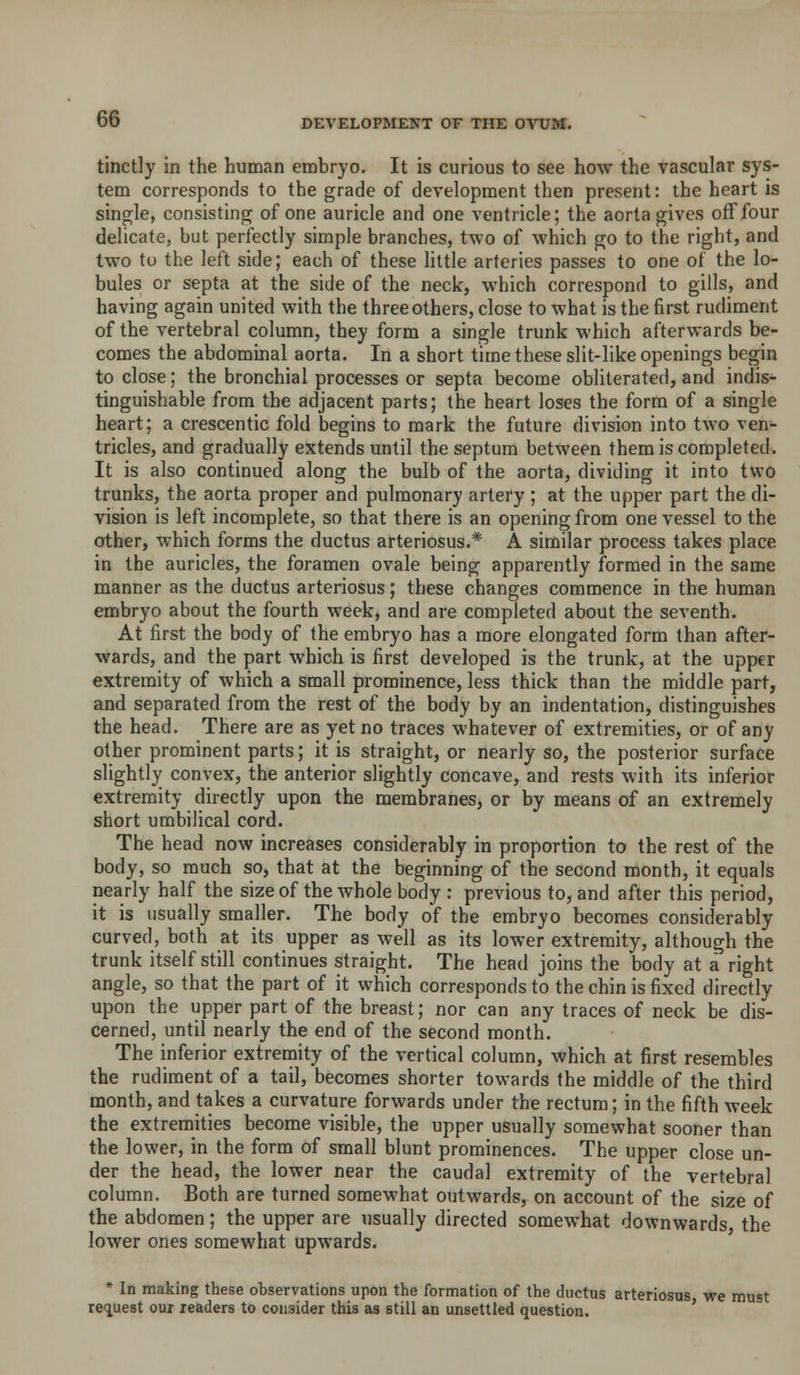 tinctly in the human embryo. It is curious to see how the vascular sys- tem corresponds to the grade of development then present: the heart is single, consisting of one auricle and one ventricle; the aorta gives off four delicate, but perfectly simple branches, two of which go to the right, and two to the left side; each of these little arteries passes to one of the lo- bules or septa at the side of the neck, which correspond to gills, and having again united with the three others, close to what is the first rudiment of the vertebral column, they form a single trunk which afterwards be- comes the abdominal aorta. In a short time these slit-like openings begin to close; the bronchial processes or septa become obliterated, and indis- tinguishable from the adjacent parts; the heart loses the form of a single heart; a crescentic fold begins to mark the future division into two ven- tricles, and gradually extends until the septum between them is completed. It is also continued along the bulb of the aorta, dividing it into two trunks, the aorta proper and pulmonary artery ; at the upper part the di- vision is left incomplete, so that there is an opening from one vessel to the other, which forms the ductus arteriosus.* A similar process takes place in the auricles, the foramen ovale being apparently formed in the same manner as the ductus arteriosus; these changes commence in the human embryo about the fourth week, and are completed about the seventh. At first the body of the embryo has a more elongated form than after- wards, and the part which is first developed is the trunk, at the upper extremity of which a small prominence, less thick than the middle part, and separated from the rest of the body by an indentation, distinguishes the head. There are as yet no traces whatever of extremities, or of any other prominent parts; it is straight, or nearly so, the posterior surface slightly convex, the anterior slightly concave, and rests with its inferior extremity directly upon the membranes, or by means of an extremely short umbilical cord. The head now increases considerably in proportion to the rest of the body, so much so, that at the beginning of the second month, it equals nearly half the size of the whole body : previous to, and after this period, it is usually smaller. The body of the embryo becomes considerably curved, both at its upper as well as its lower extremity, although the trunk itself still continues straight. The head joins the body at a right angle, so that the part of it which corresponds to the chin is fixed directly upon the upper part of the breast; nor can any traces of neck be dis- cerned, until nearly the end of the second month. The inferior extremity of the vertical column, which at first resembles the rudiment of a tail, becomes shorter towards the middle of the third month, and takes a curvature forwards under the rectum; in the fifth week the extremities become visible, the upper usually somewhat sooner than the lower, in the form of small blunt prominences. The upper close un- der the head, the lower near the caudal extremity of the vertebral column. Both are turned somewhat outwards, on account of the size of the abdomen; the upper are usually directed somewhat downwards the lower ones somewhat upwards. * In making these observations upon the formation of the ductus arteriosus we must reiuest our readers to consider this as still an unsettled question. '