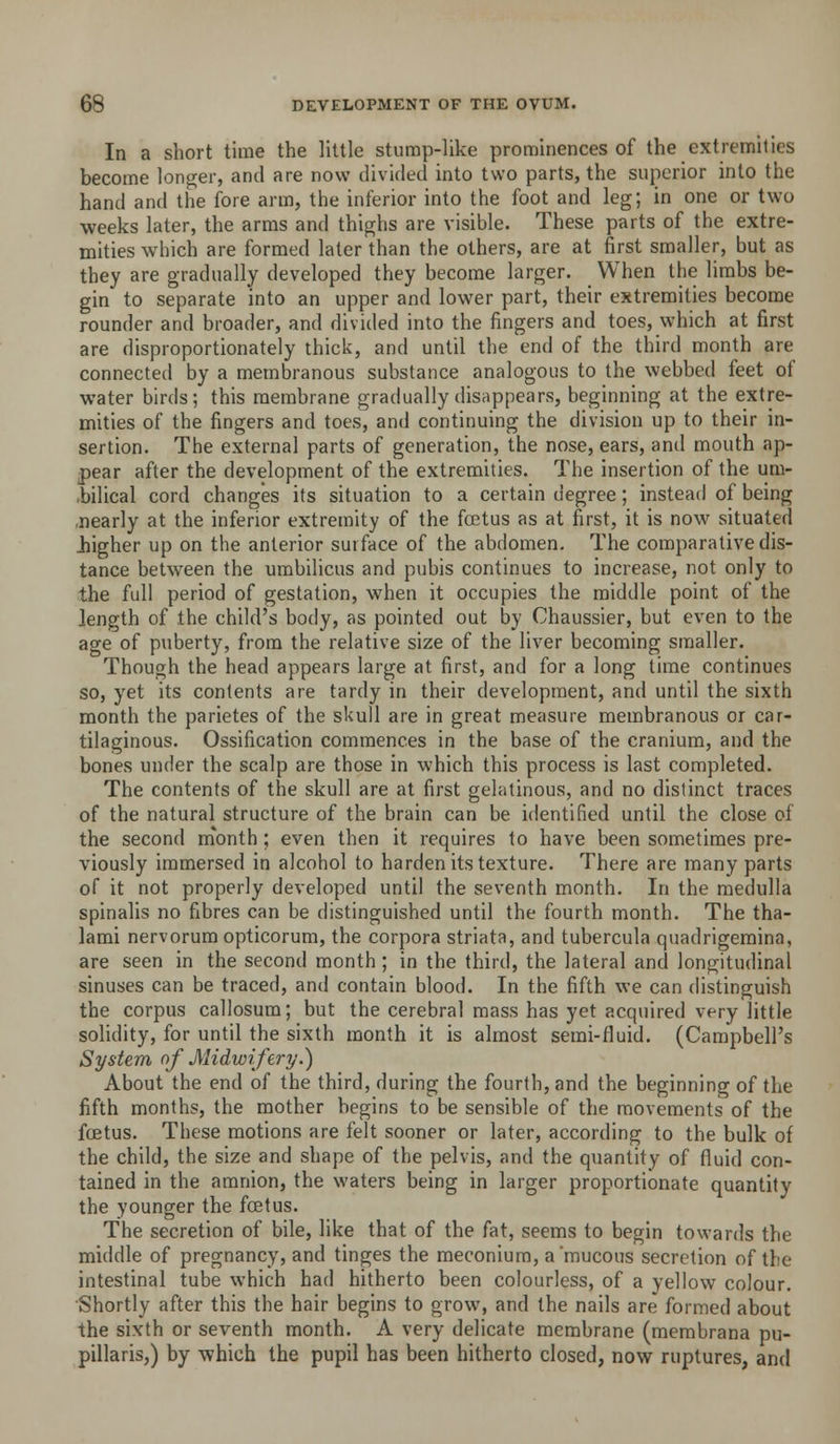 In a short time the little stump-like prominences of the extremities become longer, and are now divided into two parts, the superior into the hand and the fore arm, the inferior into the foot and leg; in one or two weeks later, the arras and thighs are visible. These parts of the extre- mities which are formed later than the others, are at first smaller, but as they are gradually developed they become larger. When the limbs be- gin to separate into an upper and lower part, their extremities become rounder and broader, and divided into the fingers and toes, which at first are disproportionately thick, and until the end of the third month are connecteil by a membranous substance analogous to the webbed feet of water birds; this membrane gradually disappears, beginning at the extre- mities of the fingers and toes, and continuing the division up to their in- sertion. The external parts of generation, the nose, ears, and mouth ap- pear after the development of the extremities. The insertion of the um- .bilical cord changes its situation to a certain degree; instead of being .nearly at the inferior extremity of the foetus as at first, it is now situated Jiigher up on the anterior surface of the abdomen. The comparative dis- tance between the umbilicus and pubis continues to increase, not only to the full period of gestation, when it occupies the middle point of the length of the child's body, as pointed out by Chaussier, but even to the age of puberty, from the relative size of the liver becoming smaller. Though the head appears large at first, and for a long time continues so, yet its contents are tardy in their development, and until the sixth month the parietes of the skull are in great measure membranous or car- tilaginous. Ossification commences in the base of the cranium, and the bones under the scalp are those in which this process is last completed. The contents of the skull are at first gelatinous, and no distinct traces of the natural structure of the brain can be identified until the close of the second m'onth ; even then it requires to have been sometimes pre- viously immersed in alcohol to harden its texture. There are many parts of it not properly developed until the seventh month. In the medulla spinalis no fibres can be distinguished until the fourth month. The tha- lami nervorum opticorum, the corpora striata, and tubercula quadrigemina, are seen in the second month ; in the third, the lateral and longitudinal sinuses can be traced, and contain blood. In the fifth we can distinguish the corpus callosum; but the cerebral mass has yet acquired very little solidity, for until the sixth month it is almost semi-fluid. (Campbell's System of Midwifery.) About the end of the third, during the fourth, and the beginning of the fifth months, the mother begins to be sensible of the movements of the fcEtus. These motions are felt sooner or later, according to the bulk of the child, the size and shape of the pelvis, and the quantity of fluid con- tained in the amnion, the waters being in larger proportionate quantity the younger the foetus. The secretion of bile, like that of the fat, seems to begin towards the middle of pregnancy, and tinges the meconium, a mucous secretion of the intestinal tube which had hitherto been colourless, of a yellow colour. Shortly after this the hair begins to grow, and the nails are formed about the sixth or seventh month. A very delicate membrane (membrana pu- pillaris,) by which the pupil has been hitherto closed, now ruptures, and