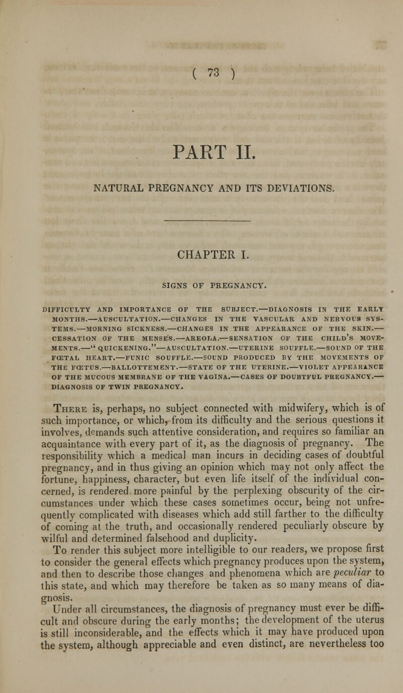 PART II. NATURAL PREGNANCY AND ITS DEVIATIONS. CHAPTER I. SIGNS OF PREGNANCY. DIFFICULTY AND IMPORTANCE OF THE SUBJECT.—DIAGNOSIS IN THE EARLT MONTHS. AUSCULTATION. CHANGES IN THE VASCULAR AND NERVOUS SYS- TEMS.—MORNING SICKNESS. CHANGES IN THE APPEARANCE OF THE SKIN. CESSATION OF THE MENSES. AREOLA.— SENSATION OF THE CHILD's MOVE- MENTS. quickening. AUSCULTATION.—UTERINE SOUFFLE. SOUND OF THE FCETAL HEART. FUNIC SOUFFLE. SOUND PRODUCED BY THE MOVEMENTS OF THE FfETUS. BALLOTTEMENT.—STATE OF THE UTERINE. VIOLET APPEARANCE OF THE MUCOUS MEMBRANE OF THE VAGINA.— CASES OF DOUBTFUL PREGNANCY. DIAGNOSIS OF TW^IN PREGNANCY. There is, perhaps, no subject connected with midwifery, which is of such importance, or which, from its difficulty and the serious questions it involves, demands such attentive consideration, and requires so familiar an acquaintance with every part of it, as the diagnosis of pregnancy. The responsibility which a medical man incurs in deciding cases of doubtful pregnancy, and in thus giving an opinion which may not only affect the fortune, happiness, character, but even life itself of the individual con- cerned, is rendered more painful by the perplexing obscurity of the cir- cumstances under which these cases sometimes occur, being not unfre- quently complicated with diseases which add still farther to the difficulty of coming at the truth, and occasionally rendered peculiarly obscure by wilful and determined falsehood and duplicity. To render this subject more intelligible to our readers, we propose first to consider the general effects which pregnancy produces upon the system, and then to describe those changes and phenomena which are peculiar to this state, and which may therefore be taken as so many means of dia- gnosis. Under all circumstances, the diagnosis of pregnancy must ever be diffi- cult and obscure during the early months; the development of the uterus is still inconsiderable, and the effects which it may have produced upon the system, although appreciable and even distinct, are nevertheless too