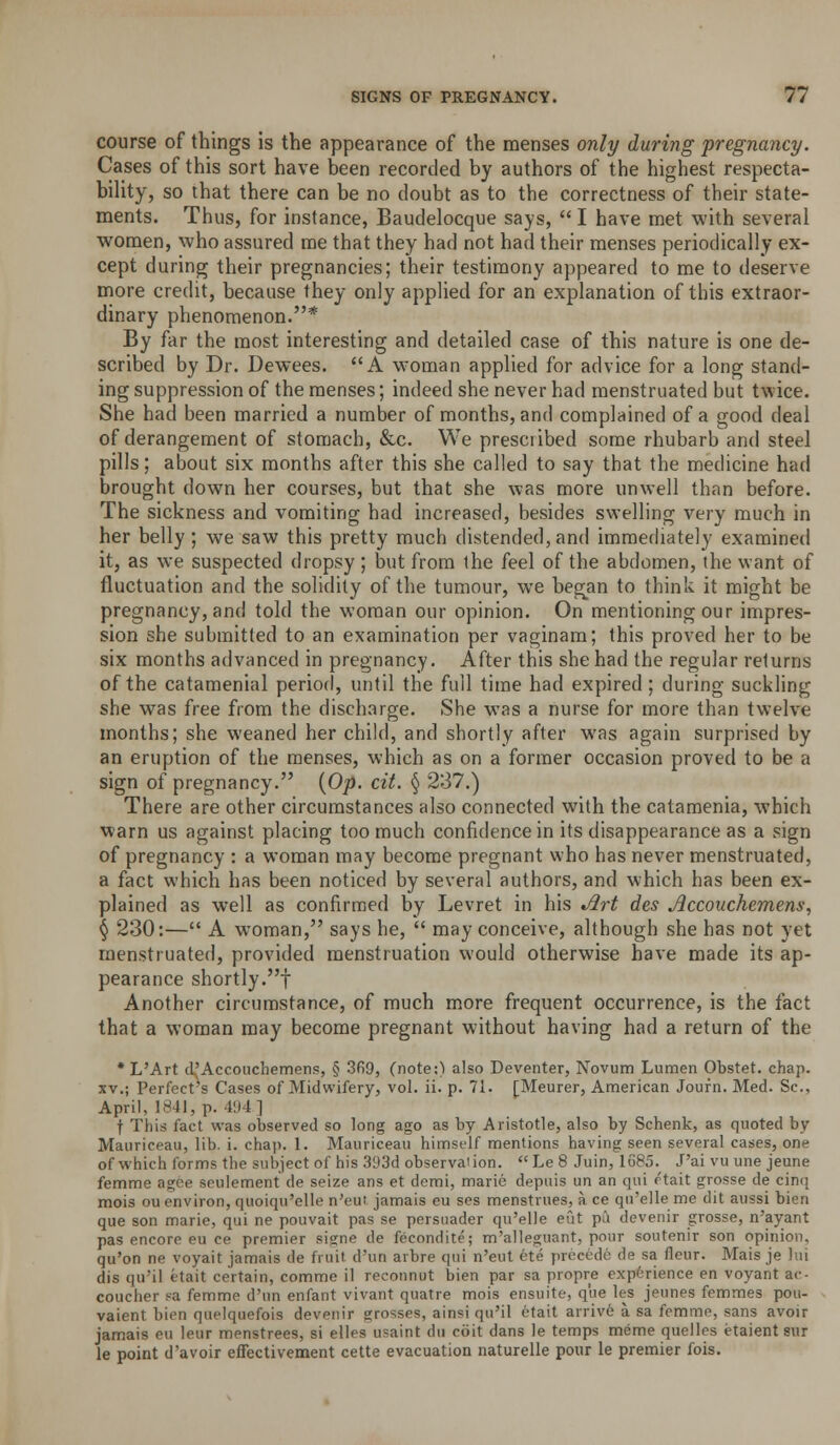 course of things is the appearance of the menses only during pregnancy. Cases of this sort have been recorded by authors of the highest respecta- bility, so that there can be no doubt as to the correctness of their state- ments. Thus, for instance, Baudelocque says,  I have met with several women, who assured me that they had not had their menses periodically ex- cept during their pregnancies; their testimony appeared to me to deserve more credit, because they only applied for an explanation of this extraor- dinary phenomenon.* By far the most interesting and detailed case of this nature is one de- scribed by Dr. Dewees. A w'oman applied for advice for a long stand- ing suppression of the menses; indeed she never had menstruated but twice. She had been married a number of months, and complained of a good deal of derangement of stomach, &c. We prescribed some rhubarb and steel pills; about six months after this she called to say that the medicine had brought down her courses, but that she was more unwell than before. The sickness and vomiting had increased, besides swelling very much in her belly ; we saw this pretty much distended, and immediately examined it, as we suspected dropsy ; but from the feel of the abdomen, the want of fluctuation and the solidity of the tumour, we began to think it might be pregnancy, and told the woman our opinion. On mentioning our impres- sion she submitted to an examination per vaginam; this proved her to be six months advanced in pregnancy. After this she had the regular returns of the catamenial period, until the full time had expired ; during suckling she was free from the discharge. She was a nurse for more than twelve months; she weaned her child, and shortly after was again surprised by an eruption of the menses, which as on a former occasion proved to be a sign of pregnancy. {Op- cit. § 237.) There are other circumstances also connected with the catamenia, which warn us against placing too much confidence in its disappearance as a sign of pregnancy : a woman may become pregnant who has never menstruated, a fact which has been noticed by several authors, and which has been ex- plained as well as confirmed by Levret in his ^rt des Accouchemens, \ 230:— A woman, says he,  may conceive, although she has not yet menstruated, provided menstruation would otherwise have made its ap- pearance shortly.! Another circumstance, of much more frequent occurrence, is the fact that a woman may become pregnant without having had a return of the * L'Art d^'Accouchemens, § 3fi9, (note;) also Deventer, Novum Lumen Obstet. chap. XV.; Perfect's Cases of Midwifery, vol. ii. p. 71. [Meurer, American Journ. Med. Sc, April, 1841, p. 41)4] t Tliis fact was observed so long ago as by Aristotle, also by Schenk, as quoted by Mauriceau, lib. i. chap. 1. Mauriceau himself mentions having seen several cases, one of which forms the subject of his 393d observaiion. Le 8 Juin, lo85. J'ai vu une jeune femme agce seulement de seize ans et demi, marie depitis un an qui ftait grosse de cinq mois ou environ, quoiqu'elle n'eui jamais eu ses menstrues, a ce qu'elle me dit aussi bien que son marie, qui ne pouvait pas se persuader qu'elle eut pii devenir grosse, n'ayant pas encore eu ce premier sisne de fecondite; m'alleguant, pour soutenir son opinion. qu'on ne voyait jamais de fruit d'un arbre qui n'eut 6te precede de sa fleur. Mais je lui dis qu'il etait certain, comme il reconnut bien par sa propre experience en voyant ac- coucher sa femme d'un enfant vivant quatre mois ensuite, que les jeunes femmes pou- vaient bien quelquefois devenir grosses, ainsi qu'il etait arriv6 a sa femme, sans avoir jamais eu leur menstrees, si elles usaint du coit dans le temps meme quelles etaient Siir le point d'avoir effectivement cette evacuation naturelle pour le premier fois.