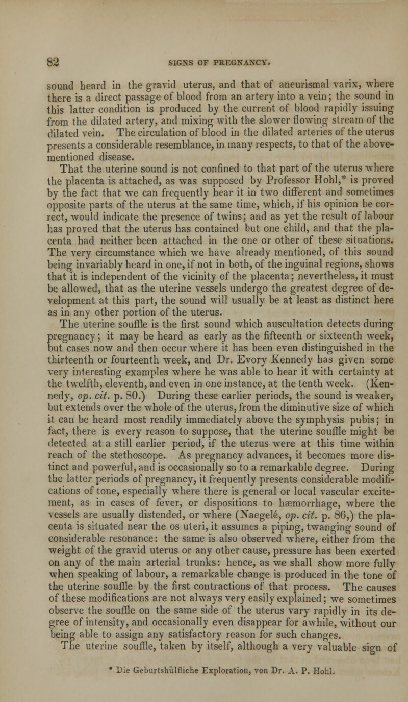 sound heart! in the gravid uterus, and that of aneurismal varix, where there is a direct passage of blood from an artery into a vein; the sound in this latter condition is produced by the current of blood rapidly issuing from the dilated artery, and mixing with the slower flowing stream of the dilated vein. The circulation of blood in the dilated arteries of the uterus presents a considerable resemblance, in many respects, to that of the above- mentioned disease. That the uterine sound is not confined to that part of the uterus where the placenta is attached, as was supposed by Professor Hohl,* is proved by the fact that we can frequently hear it in two different and sometimes opposite parts of the uterus at the same time, which, if his opinion be cor- rect, would indicate the presence of twins; and as yet the result of labour has proved that the uterus has contained but one child, and that the pla- centa had neither been attached in the one or other of these situations. The very circumstance which we have already mentioned, of this sound being invariably heard in one, if not in both, of the inguinal regions, shows that it is independent of the vicinity of the placenta; nevertheless, it must be allowed, that as the uterine vessels undergo the greatest degree of de- velopment at this part, the sound will usually be at least as distinct here as in any other portion of the uterus. The uterine souffle is the first sound which auscultation detects during pregnancy; it may be heard as early as the fifteenth or sixteenth week, but cases now and then occur where it has been even distinguished in the thirteenth or fourteenth week, and Dr. Evory Kennedy has given some very interesting examples where he was able to hear it with certainty at the twelfth, eleventh, and even in one instance, at the tenth w'eek. (Ken- nedy, op. cit. p. 80.) During these earlier periods, the sound is weaker, but extends over the whole of the uterus, from the diminutive size of which it can be heard most readily immediately above the symphysis pubis; in fact, there is every reason to suppose, that the uterine souffle might be detected at a still earlier period, if the uterus were at this time within reach of the stethoscope. As pregnancy advances, it becomes more dis- tinct and powerful, and is occasionally so to a remarkable degree. During the latter periods of pregnancy, it frequently presents considerable modifi- cations of tone, especially where there is general or local vascular excite- ment, as in cases of fever, or dispositions to haemorrhage, where the vessels are usually distended, or where (Naegele, op. cit. p. 86,) the pla- centa is situated near the os uteri, it assumes a piping, twanging sound of considerable resonance: the same is also observed w'here, either from the weight of the gravid uterus or any other cause, pressure has been exerted on any of the main arterial trunks: hence, as we shall show more fully when speaking of labour, a remarkable change is produced in the tone of the uterine souffle by the first contractions of that process. The causes of these modifications are not always very easily explained; we sometimes observe the souffle on the same side of the uterus vary rapidly in its de- gree of intensity, and occasionally even disappear for awhile, without our being able to assign any satisfactory reason for such changes. The uterine souffle, taken by itself, although a very valuable sign of * Die Geburtshulfliche Exploration, von Dr. A. P. Hohl.
