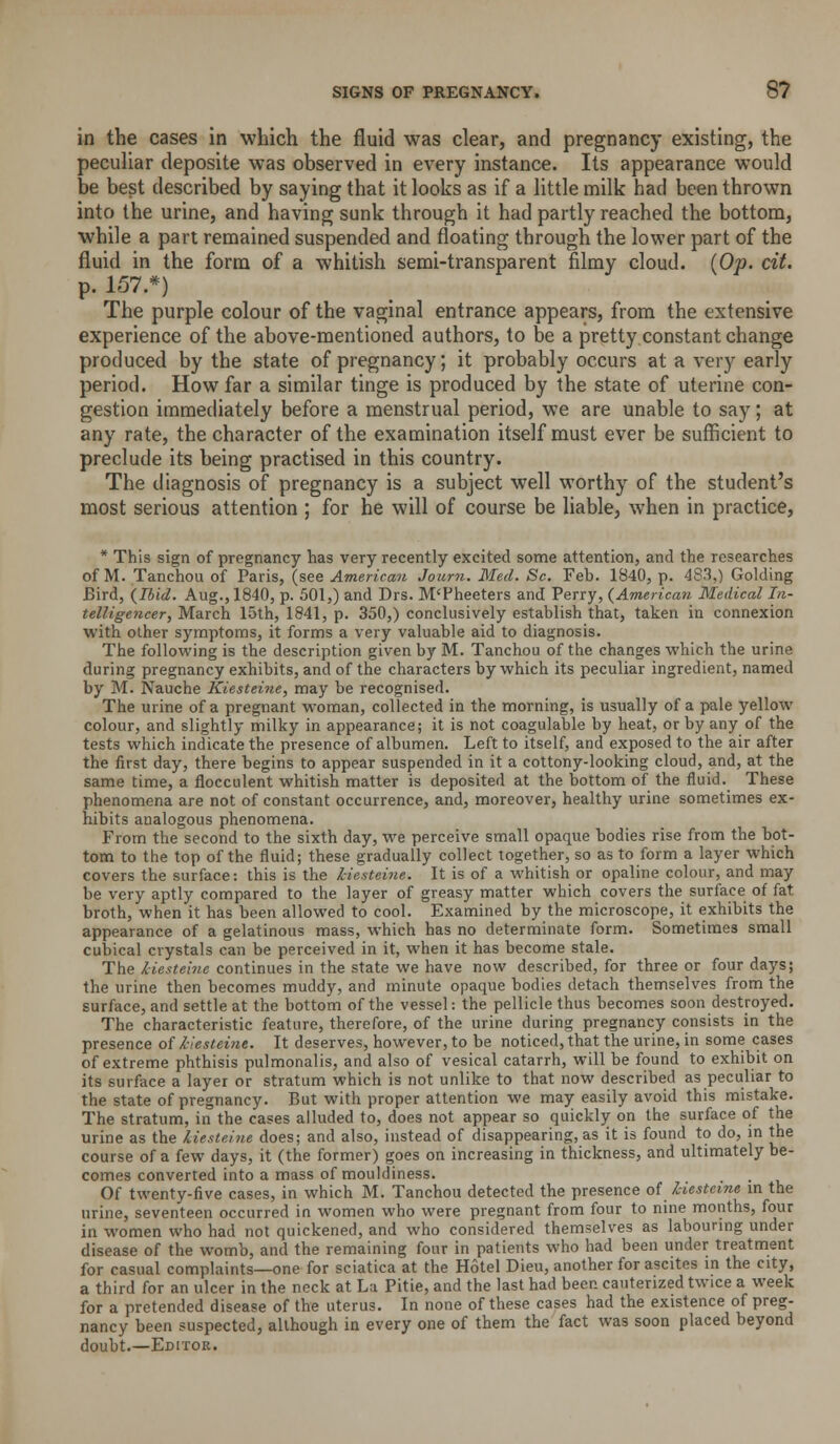 in the cases in which the fluid was clear, and pregnancy existing, the peculiar deposite was observed in every instance. Its appearance would be best described by saying that it looks as if a little milk had been thrown into the urine, and having sunk through it had partly reached the bottom, while a part remained suspended and floating through the lower part of the fluid in the form of a whitish semi-transparent filmy cloud. {Op. cit. p. 157.*) The purple colour of the vaginal entrance appears, from the extensive experience of the above-mentioned authors, to be a pretty constant change produced by the state of pregnancy; it probably occurs at a very early period. How far a similar tinge is produced by the state of uterine con- gestion immediately before a menstrual period, we are unable to say; at any rate, the character of the examination itself must ever be sufficient to preclude its being practised in this country. The diagnosis of pregnancy is a subject well worthy of the student's most serious attention ; for he will of course be liable, when in practice, * This sign of pregnancy has very recently excited some attention, and the researches of M. Tanchou of Paris, (see American Journ. Med. Sc. Feb. 1840, p. 4S3,] Golding Bird, {Ibid. Aug., 1840, p. 501,) and Drs. M'Pheeters and Perry, (American Medical In- telligencer, March 15th, 1841, p. 350,) conclusively establish that, taken in connexion with other symptoms, it forms a very valuable aid to diagnosis. The following is the description given by M. Tanchou of the changes which the urine during pregnancy exhibits, and of the characters by which its peculiar ingredient, named by M. Nauche Kiesteine, may be recognised. The urine of a pregnant woman, collected in the morning, is usually of a pale yellow colour, and slightly milky in appearance; it is not coagulable by heat, or by any of the tests which indicate the presence of albumen. Left to itself, and exposed to the air after the first day, there begins to appear suspended in it a cottony-looking cloud, and, at the same time, a flocculent whitish matter is deposited at the bottom of the fluid. These phenomena are not of constant occurrence, and, moreover, healthy urine sometimes ex- hibits analogous phenomena. From the second to the sixth day, we perceive small opaque bodies rise from the bot- tom to the top of the fluid; these gradually collect together, so as to form a layer which covers the surface: this is the kiesteine. It is of a whitish or opaline colour, and may be very aptly compared to the layer of greasy matter which covers the surface of fat broth, when it has been allowed to cool. Examined by the microscope, it exhibits the appearance of a gelatinous mass, which has no determinate form. Sometimes small cubical crystals can be perceived in it, when it has become stale. The kiesteine continues in the state we have now described, for three or four days; the urine then becomes muddy, and minute opaque bodies detach themselves from the surface, and settle at the bottom of the vessel: the pellicle thus becomes soon destroyed. The characteristic feature, therefore, of the urine during pregnancy consists in the presence of kiesteine. It deserves, however, to be noticed, that the urine, in some cases of extreme phthisis pulmonalis, and also of vesical catarrh, will be found to exhibit on its surface a layer or stratum which is not unlike to that now described as peculiar to the state of pregnancy. But with proper attention we may easily avoid this mistake. The stratum, in the cases alluded to, does not appear so quickly on the surface of the urine as the kiesteine does; and also, instead of disappearing, as it is found to do, in the course of a few days, it (the former) goes on increasing in thickness, and ultimately be- comes converted into a mass of mouldiness. • • ■ I, Of twenty-five cases, in which M. Tanchou detected the presence of kiesteine m the urine, seventeen occurred in women who were pregnant from four to nine months, four in women who had not quickened, and who considered themselves as labouring under disease of the womb, and the remaining four in patients who had been under treatment for casual complaints—one for sciatica at the Hotel Dieu, another for ascites m the city, a third for an ulcer in the neck at La Pitie, and the last had been cauterized twice a week for a pretended disease of the uterus. In none of these cases had the existence of preg- nancy been suspected, although in every one of them the fact was soon placed beyond doubt.—Editor.