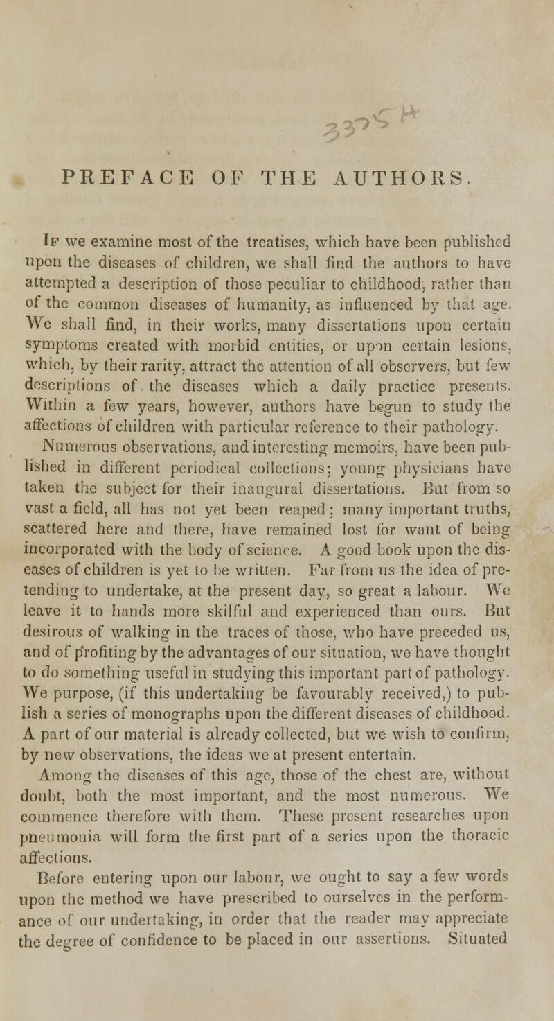 ?AC fHORS. 3^ If we examine most of the treatises, which have been published upon the diseases of children, we shall find the authors to have attempted a description of those peculiar to childhood, rather than of the common diseases of humanity, as influenced by that age. We shall find, in their works, many dissertations upon certain symptoms created with morbid entities, or upon certain lesions, which, by their rarity, attract the attention of all observers, but few descriptions of. the diseases which a daily practice presents. Within a few years, however, authors have begun to study the affections of children with particular reference to their pathology. Numerous observations, and interesting memoirs, have been pub- lished in different periodical collections; young physicians have taken the subject for their inaugural dissertations. But from so vast a field, all has not yet been reaped; many important truths, scattered here and there, have remained lost for want of being incorporated with the body of science. A good book upon the dis- eases of children is yet to be written. Far from us the idea of pre- tending to undertake, at the present day, so great a labour. We leave it to hands more skilful and experienced than ours. But desirous of walking in the traces of those, who have preceded us, and of profiting by the advantages of our situation, we have thought to do something useful in studying this important part of pathology. We purpose, (if this undertaking be favourably received,) to pub- lish a series of monographs upon the different diseases of childhood. A part of our material is already collected, but we wish to confirm, by new observations, the ideas we at present entertain. Among the diseases of this age, those of the chest are, without doubt, both the most important, and the most numerous. We commence therefore with them. These present researches upon pneumonia will form the first part of a series upon the thoracic affections. Before entering upon our labour, we ought to say a few words upon the method we have prescribed to ourselves in the perform- ance of our undertaking, in order that the reader may appreciate the decree of confidence to be placed in our assertions. Situated